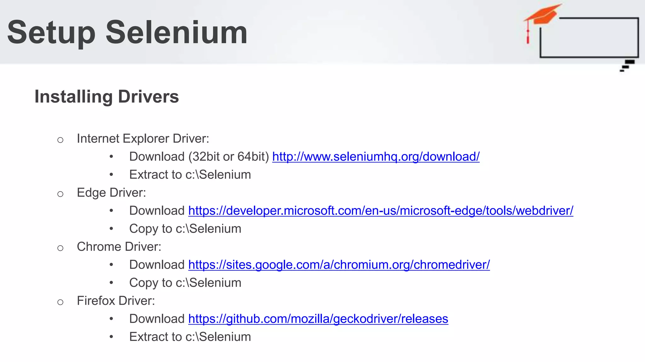o Internet Explorer Driver: • Download (32bit or 64bit) http://www.seleniumhq.org/download/ • Extract to c:Selenium o Edge Driver: • Download https://developer.microsoft.com/en-us/microsoft-edge/tools/webdriver/ • Copy to c:Selenium o Chrome Driver: • Download https://sites.google.com/a/chromium.org/chromedriver/ • Copy to c:Selenium o Firefox Driver: • Download https://github.com/mozilla/geckodriver/releases • Extract to c:Selenium Setup Selenium Installing Drivers 