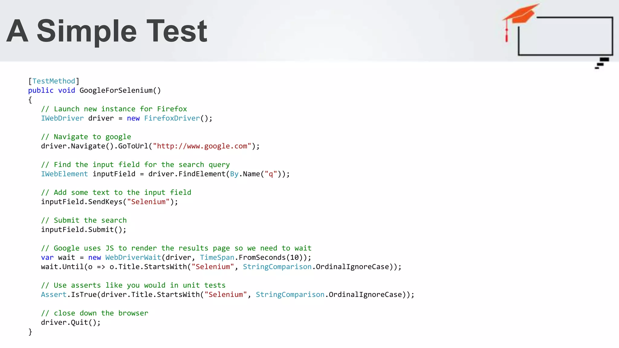 A Simple Test Running a simple Google query [TestMethod] public void GoogleForSelenium() { // Launch new instance for Firefox IWebDriver driver = new FirefoxDriver(); // Navigate to google driver.Navigate().GoToUrl("http://www.google.com"); // Find the input field for the search query IWebElement inputField = driver.FindElement(By.Name("q")); // Add some text to the input field inputField.SendKeys("Selenium"); // Submit the search inputField.Submit(); // Google uses JS to render the results page so we need to wait var wait = new WebDriverWait(driver, TimeSpan.FromSeconds(10)); wait.Until(o => o.Title.StartsWith("Selenium", StringComparison.OrdinalIgnoreCase)); // Use asserts like you would in unit tests Assert.IsTrue(driver.Title.StartsWith("Selenium", StringComparison.OrdinalIgnoreCase)); // close down the browser driver.Quit(); } 
