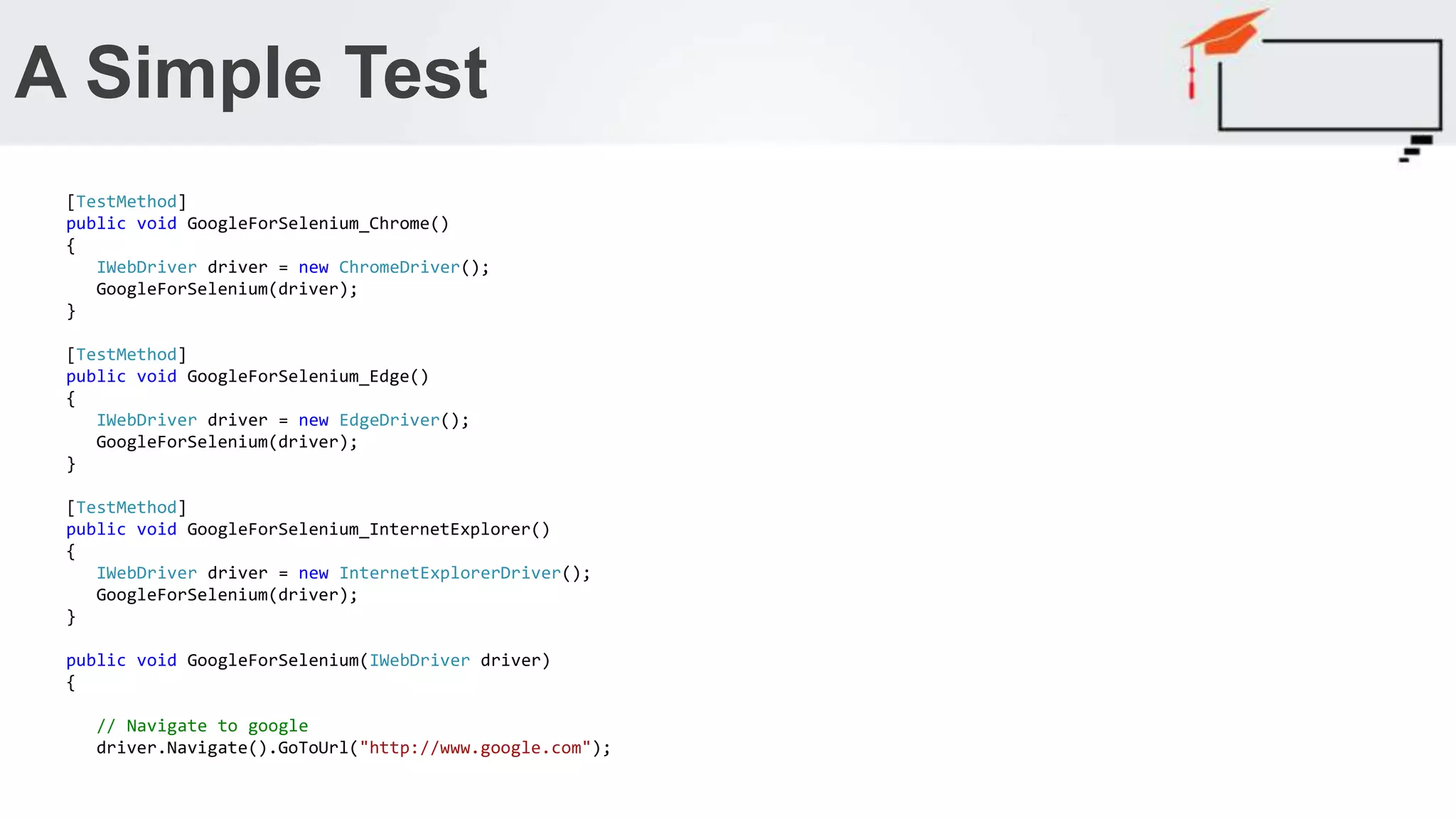 A Simple Test [TestMethod] public void GoogleForSelenium_Chrome() { IWebDriver driver = new ChromeDriver(); GoogleForSelenium(driver); } [TestMethod] public void GoogleForSelenium_Edge() { IWebDriver driver = new EdgeDriver(); GoogleForSelenium(driver); } [TestMethod] public void GoogleForSelenium_InternetExplorer() { IWebDriver driver = new InternetExplorerDriver(); GoogleForSelenium(driver); } public void GoogleForSelenium(IWebDriver driver) { // Navigate to google driver.Navigate().GoToUrl("http://www.google.com"); 