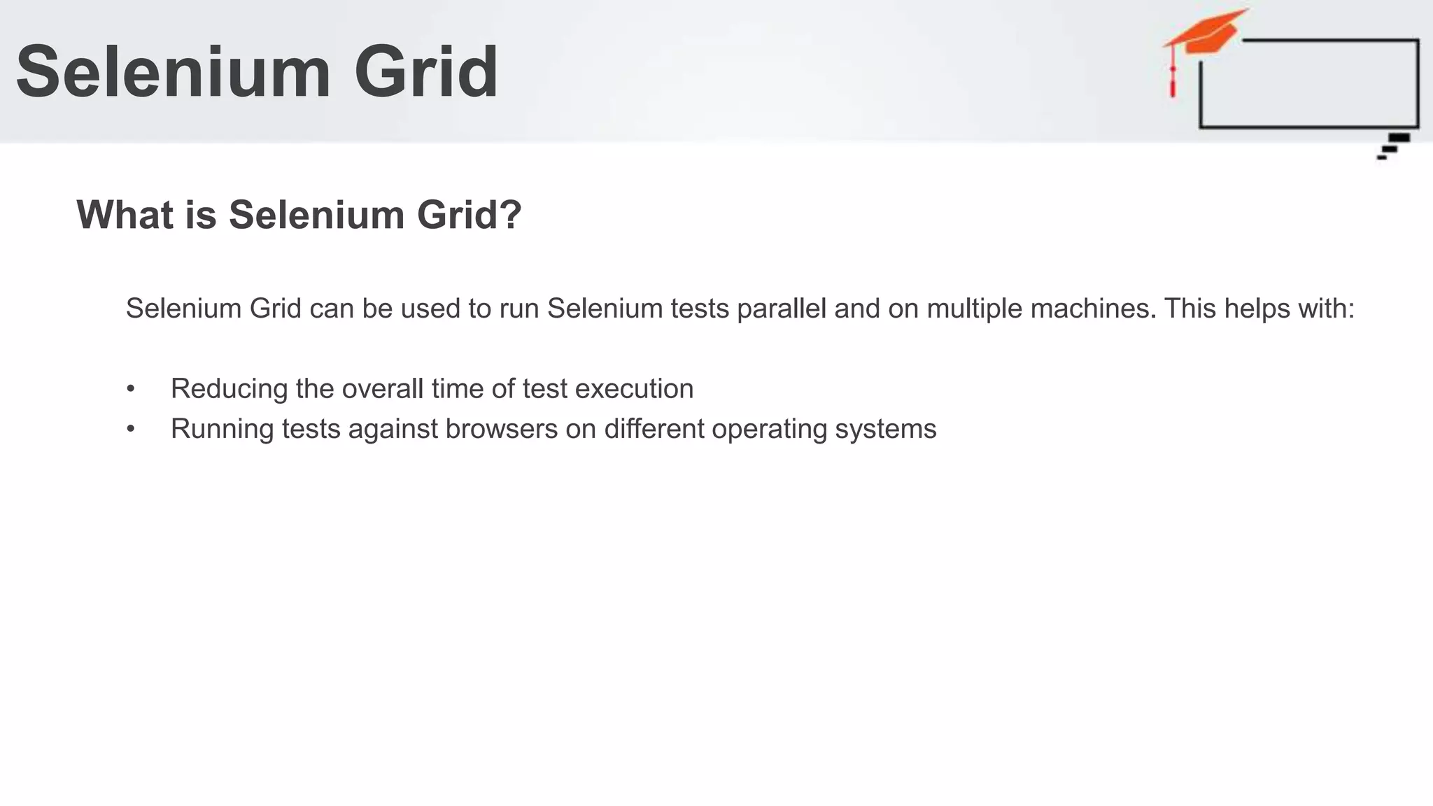 Selenium Grid can be used to run Selenium tests parallel and on multiple machines. This helps with: • Reducing the overall time of test execution • Running tests against browsers on different operating systems Selenium Grid What is Selenium Grid? 