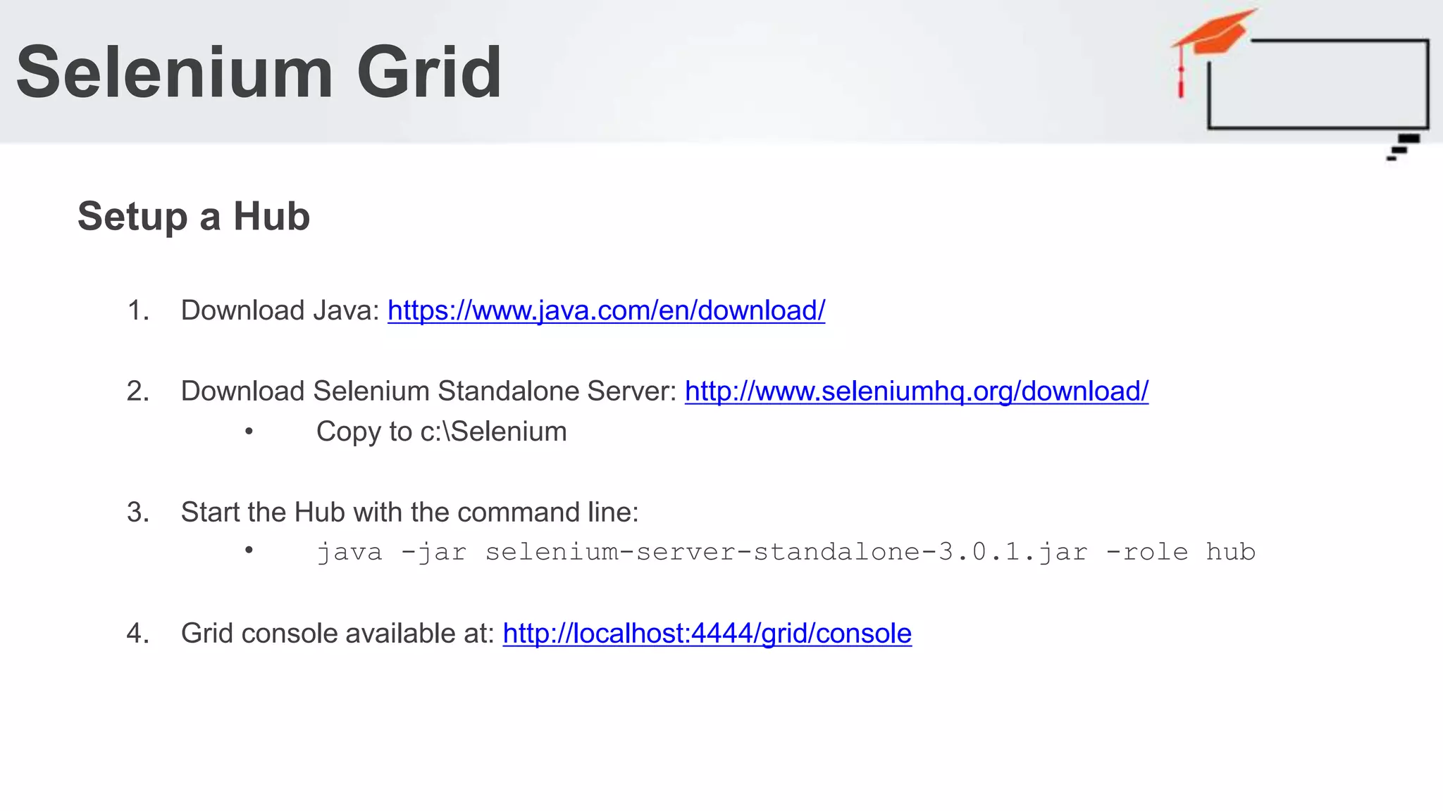 1. Download Java: https://www.java.com/en/download/ 2. Download Selenium Standalone Server: http://www.seleniumhq.org/download/ • Copy to c:Selenium 3. Start the Hub with the command line: • java -jar selenium-server-standalone-3.0.1.jar -role hub 4. Grid console available at: http://localhost:4444/grid/console Selenium Grid Setup a Hub 