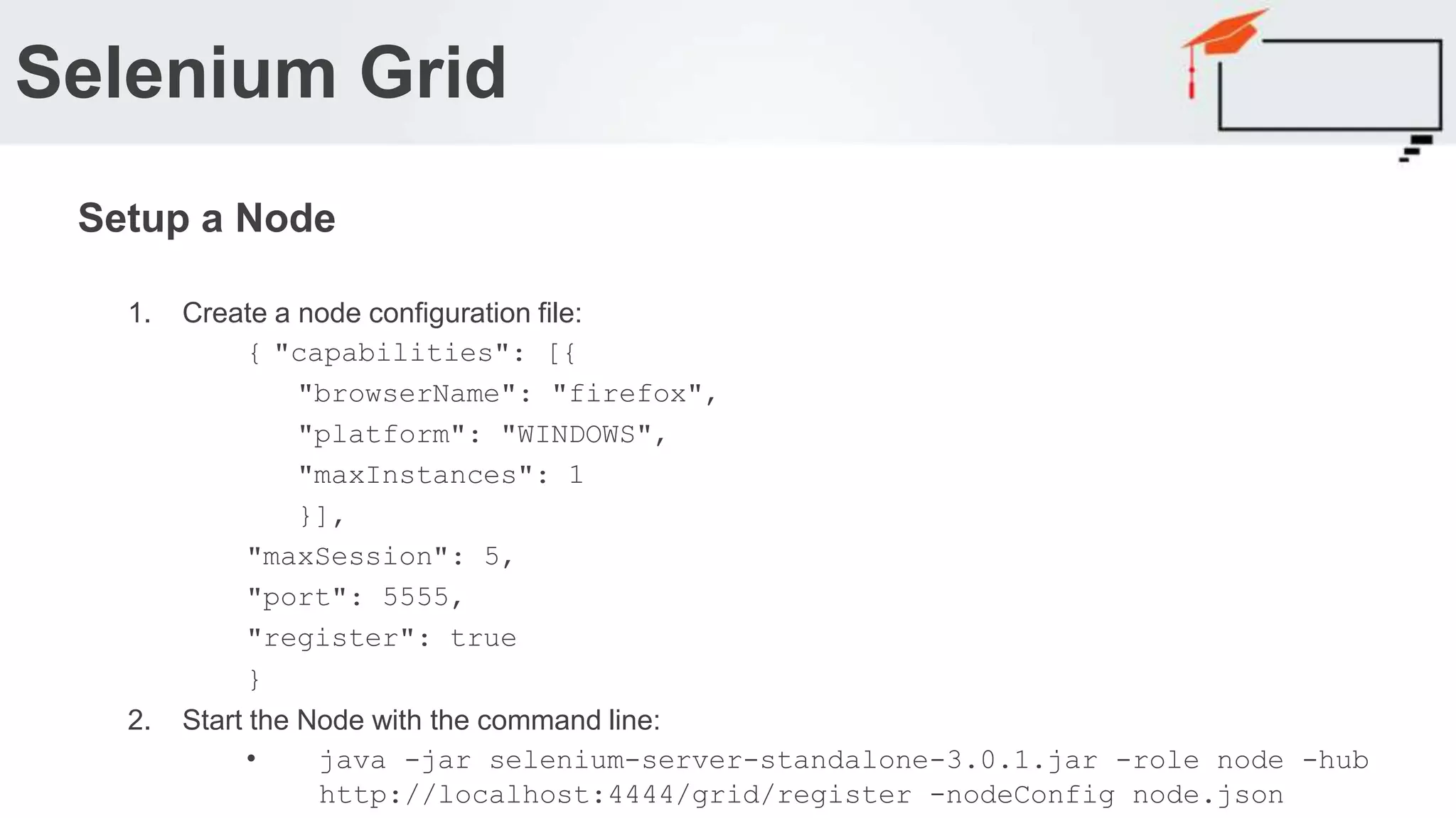 1. Create a node configuration file: { "capabilities": [{ "browserName": "firefox", "platform": "WINDOWS", "maxInstances": 1 }], "maxSession": 5, "port": 5555, "register": true } 2. Start the Node with the command line: • java -jar selenium-server-standalone-3.0.1.jar -role node -hub http://localhost:4444/grid/register -nodeConfig node.json Selenium Grid Setup a Node 