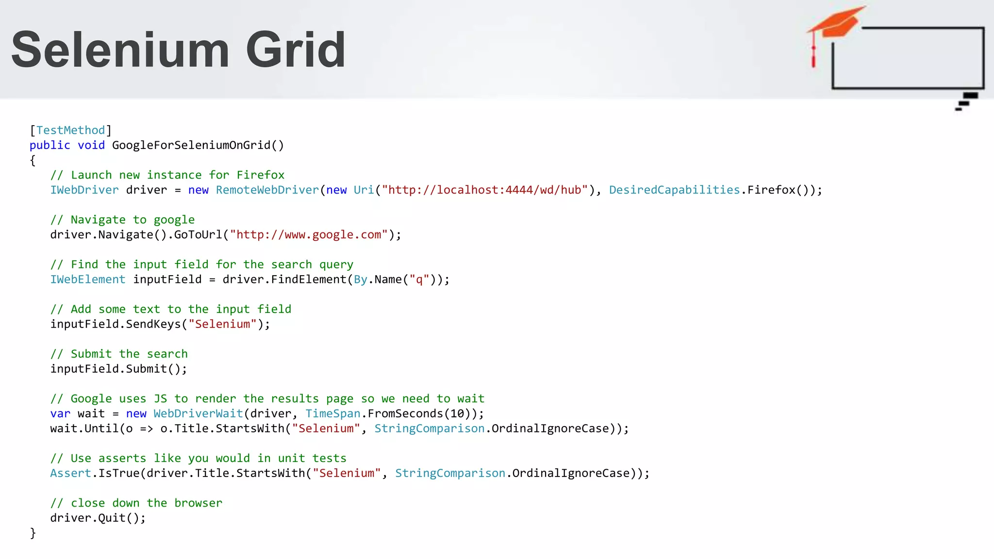 Selenium Grid [TestMethod] public void GoogleForSeleniumOnGrid() { // Launch new instance for Firefox IWebDriver driver = new RemoteWebDriver(new Uri("http://localhost:4444/wd/hub"), DesiredCapabilities.Firefox()); // Navigate to google driver.Navigate().GoToUrl("http://www.google.com"); // Find the input field for the search query IWebElement inputField = driver.FindElement(By.Name("q")); // Add some text to the input field inputField.SendKeys("Selenium"); // Submit the search inputField.Submit(); // Google uses JS to render the results page so we need to wait var wait = new WebDriverWait(driver, TimeSpan.FromSeconds(10)); wait.Until(o => o.Title.StartsWith("Selenium", StringComparison.OrdinalIgnoreCase)); // Use asserts like you would in unit tests Assert.IsTrue(driver.Title.StartsWith("Selenium", StringComparison.OrdinalIgnoreCase)); // close down the browser driver.Quit(); } 