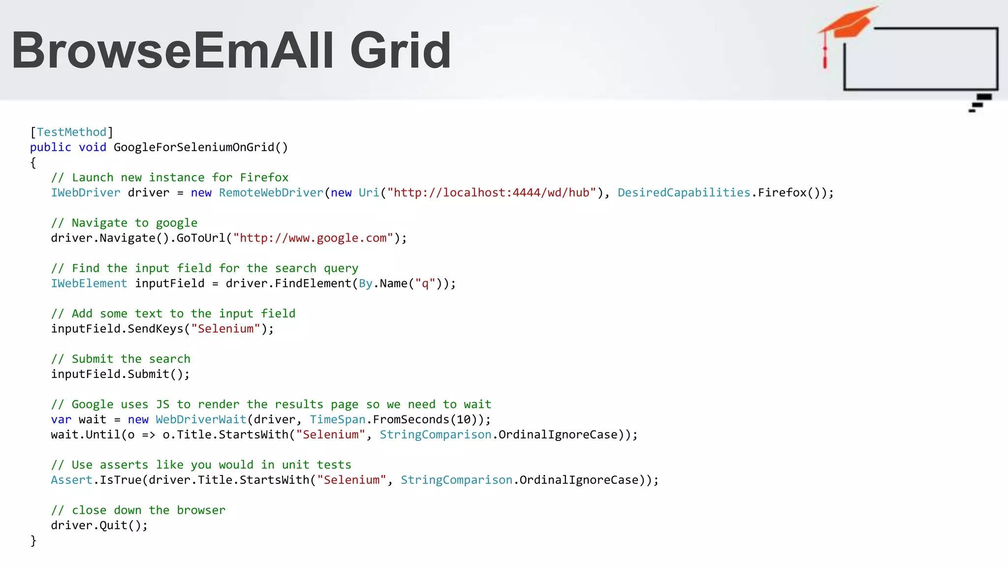 BrowseEmAll Grid [TestMethod] public void GoogleForSeleniumOnGrid() { // Launch new instance for Firefox IWebDriver driver = new RemoteWebDriver(new Uri("http://localhost:4444/wd/hub"), DesiredCapabilities.Firefox()); // Navigate to google driver.Navigate().GoToUrl("http://www.google.com"); // Find the input field for the search query IWebElement inputField = driver.FindElement(By.Name("q")); // Add some text to the input field inputField.SendKeys("Selenium"); // Submit the search inputField.Submit(); // Google uses JS to render the results page so we need to wait var wait = new WebDriverWait(driver, TimeSpan.FromSeconds(10)); wait.Until(o => o.Title.StartsWith("Selenium", StringComparison.OrdinalIgnoreCase)); // Use asserts like you would in unit tests Assert.IsTrue(driver.Title.StartsWith("Selenium", StringComparison.OrdinalIgnoreCase)); // close down the browser driver.Quit(); } 