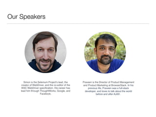 Our Speakers
Simon is the Selenium Project’s lead, the
creator of WebDriver, and the co-editor of the
W3C WebDriver speciﬁ...