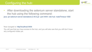 7Confidential and propriety Galil Software, Ltd. 201219.8.12
Configuring the hub:
• After downloading the selenium server standalone, start
the hub using the following command:
java -jar selenium-server-standalone-2.45.0.jar -port 4444 -role hub -nodeTimeout 1000
Now navigate to: http//localhost:4444
You will see that you have access to the hub, and you will also see that you still don’t have
any configured nodes yet.
 