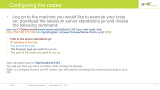 8Confidential and propriety Galil Software, Ltd. 201219.8.12
Configuring the nodes:
• Log on to the machine you would like to execute your tests
on, download the selenium server standalone jar and invoke
the following command:
java -jar C:Seleniumselenium-server-standalone-2.45.0.jar -role node -hub
http://192.168.173.100:4444/grid/register -browser browserName=firefox -port 5559
• Path to the server standalone jar
• IP address of the hub
• The port of the hub
• The browser type you want to run on
• The port of the node you want to run on
Now navigate back to: http//localhost:4444
You will see that you have a Firefox node configured already.
Note: to configure chrome and IE nodes, you will need to download the drivers according to your
OS.
 