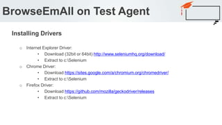 o Internet Explorer Driver:
• Download (32bit or 64bit) http://www.seleniumhq.org/download/
• Extract to c:Selenium
o Chrome Driver:
• Download https://sites.google.com/a/chromium.org/chromedriver/
• Extract to c:Selenium
o Firefox Driver:
• Download https://github.com/mozilla/geckodriver/releases
• Extract to c:Selenium
BrowseEmAll on Test Agent
Installing Drivers
 