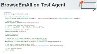 BrowseEmAll on Test Agent
[TestMethod]
public void GoogleForSeleniumOnGrid()
{
// Launch new instance for Firefox
IWebDriver driver = new RemoteWebDriver(new Uri("http://localhost:4444/wd/hub"), DesiredCapabilities.Firefox());
// Navigate to google
driver.Navigate().GoToUrl("http://www.google.com");
// Find the input field for the search query
IWebElement inputField = driver.FindElement(By.Name("q"));
// Add some text to the input field
inputField.SendKeys("Selenium");
// Submit the search
inputField.Submit();
// Google uses JS to render the results page so we need to wait
var wait = new WebDriverWait(driver, TimeSpan.FromSeconds(10));
wait.Until(o => o.Title.StartsWith("Selenium", StringComparison.OrdinalIgnoreCase));
// Use asserts like you would in unit tests
Assert.IsTrue(driver.Title.StartsWith("Selenium", StringComparison.OrdinalIgnoreCase));
// close down the browser
driver.Quit();
}
 
