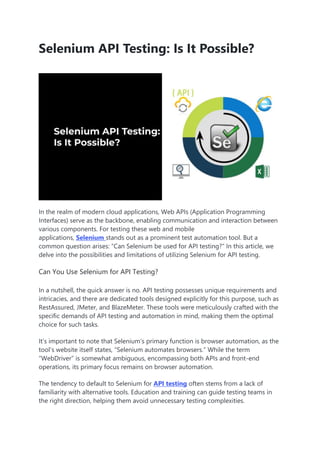Selenium API Testing: Is It Possible?
In the realm of modern cloud applications, Web APIs (Application Programming
Interfaces) serve as the backbone, enabling communication and interaction between
various components. For testing these web and mobile
applications, Selenium stands out as a prominent test automation tool. But a
common question arises: “Can Selenium be used for API testing?” In this article, we
delve into the possibilities and limitations of utilizing Selenium for API testing.
Can You Use Selenium for API Testing?
In a nutshell, the quick answer is no. API testing possesses unique requirements and
intricacies, and there are dedicated tools designed explicitly for this purpose, such as
RestAssured, JMeter, and BlazeMeter. These tools were meticulously crafted with the
specific demands of API testing and automation in mind, making them the optimal
choice for such tasks.
It’s important to note that Selenium’s primary function is browser automation, as the
tool’s website itself states, “Selenium automates browsers.” While the term
“WebDriver” is somewhat ambiguous, encompassing both APIs and front-end
operations, its primary focus remains on browser automation.
The tendency to default to Selenium for API testing often stems from a lack of
familiarity with alternative tools. Education and training can guide testing teams in
the right direction, helping them avoid unnecessary testing complexities.
 