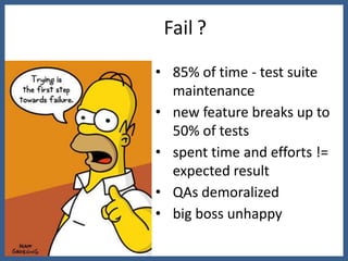 Fail ?

• 85% of time - test suite
  maintenance
• new feature breaks up to
  50% of tests
• spent time and efforts !=
  expected result
• QAs demoralized
• big boss unhappy
 