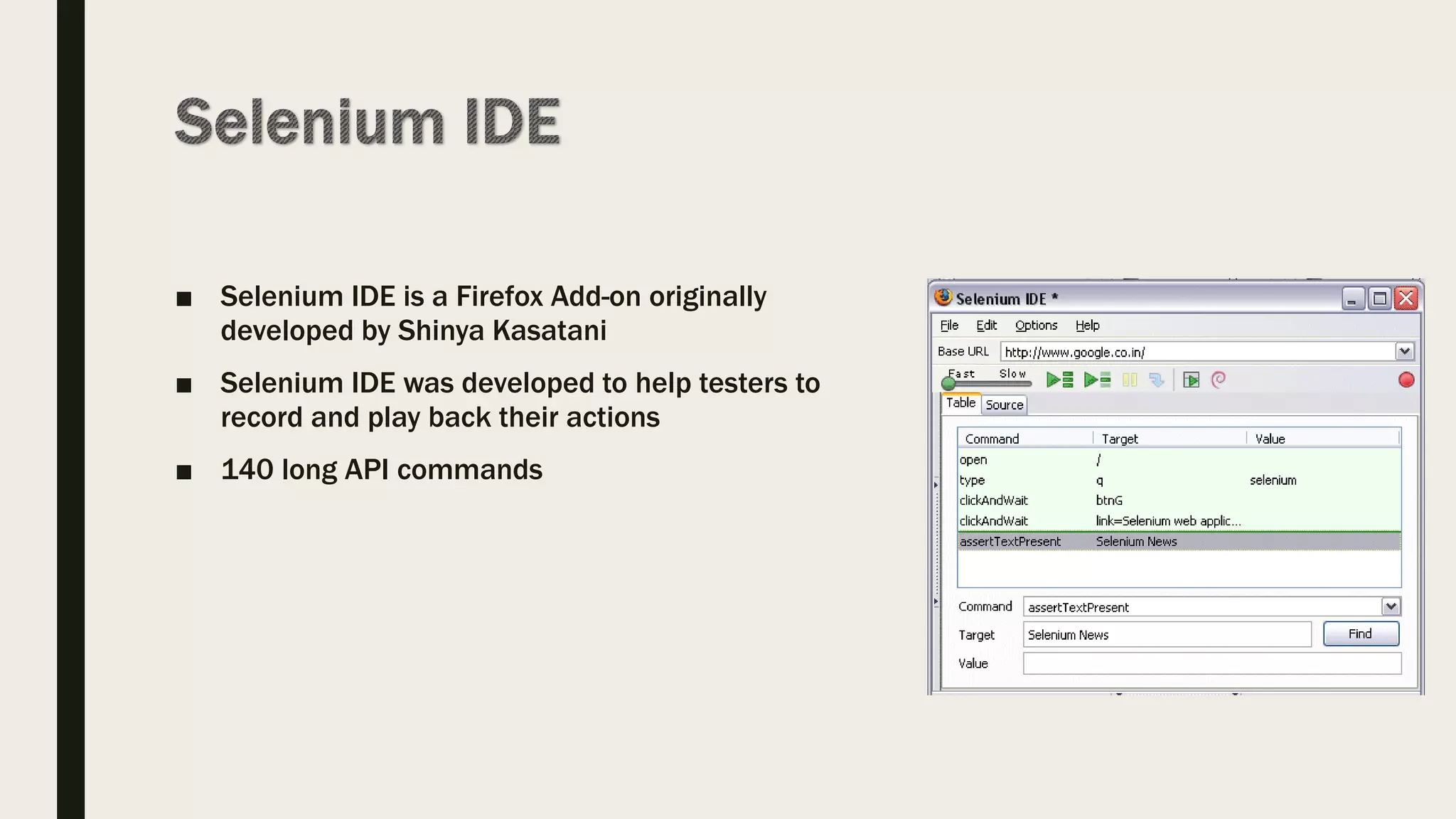 ■ Selenium IDE is a Firefox Add-on originally
developed by Shinya Kasatani
■ Selenium IDE was developed to help testers to
record and play back their actions
■ 140 long API commands
 