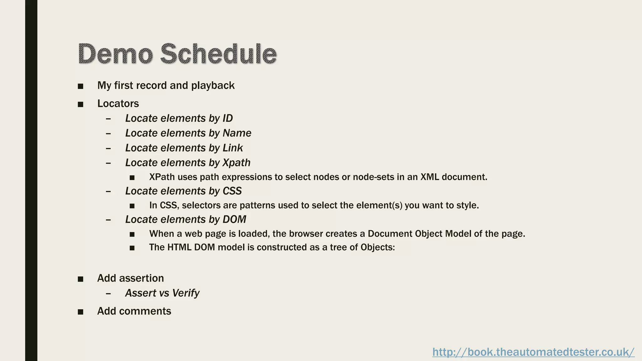 ■ My first record and playback
■ Locators
– Locate elements by ID
– Locate elements by Name
– Locate elements by Link
– Locate elements by Xpath
■ XPath uses path expressions to select nodes or node-sets in an XML document.
– Locate elements by CSS
■ In CSS, selectors are patterns used to select the element(s) you want to style.
– Locate elements by DOM
■ When a web page is loaded, the browser creates a Document Object Model of the page.
■ The HTML DOM model is constructed as a tree of Objects:
■ Add assertion
– Assert vs Verify
■ Add comments
http://book.theautomatedtester.co.uk/
 