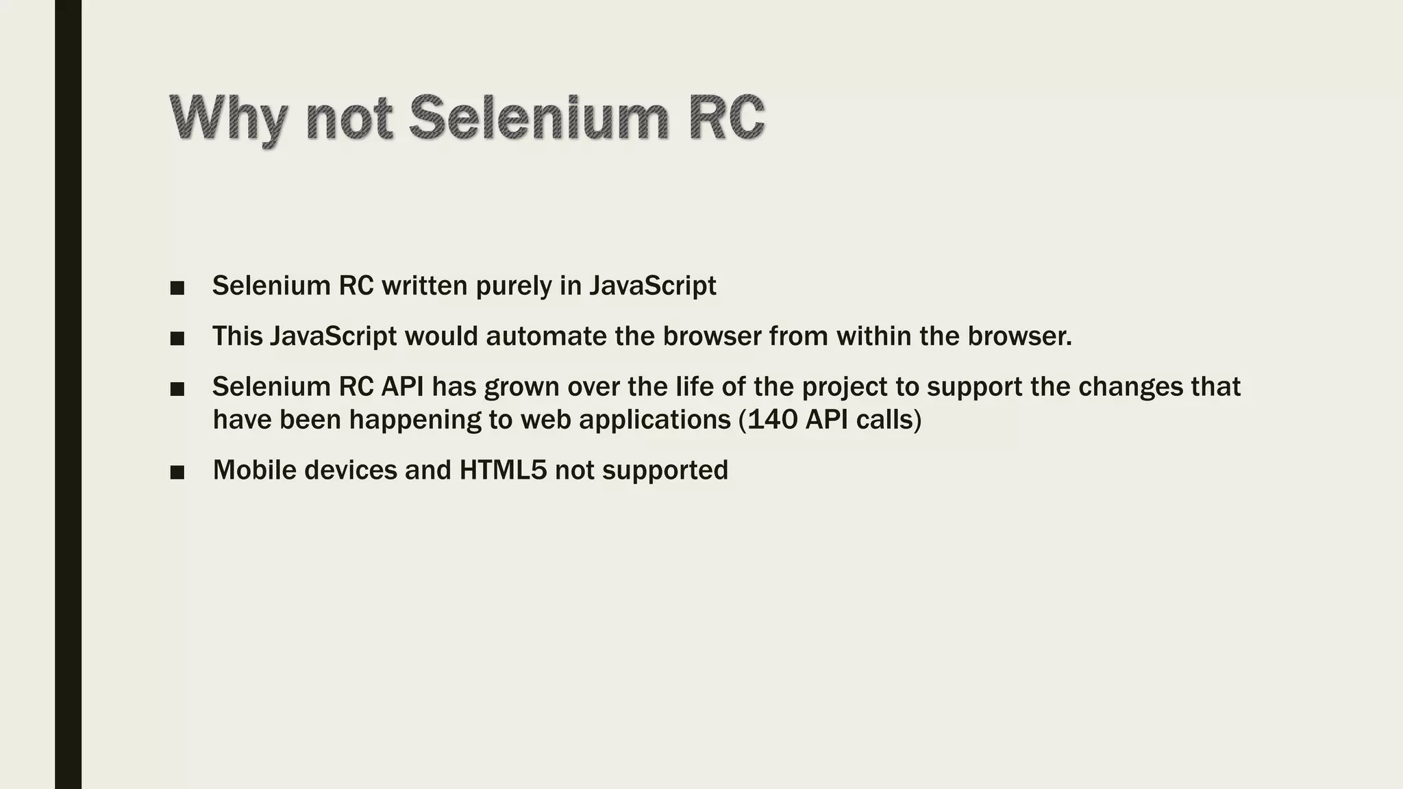 ■ Selenium RC written purely in JavaScript
■ This JavaScript would automate the browser from within the browser.
■ Selenium RC API has grown over the life of the project to support the changes that
have been happening to web applications (140 API calls)
■ Mobile devices and HTML5 not supported
 