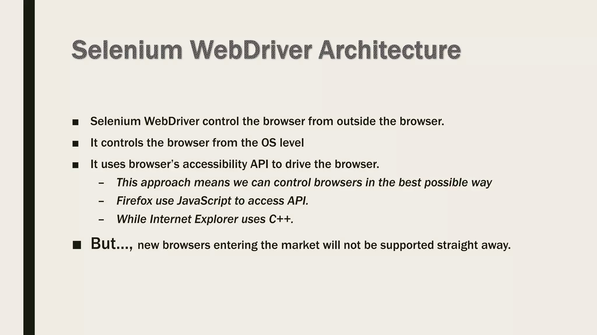 ■ Selenium WebDriver control the browser from outside the browser.
■ It controls the browser from the OS level
■ It uses browser’s accessibility API to drive the browser.
– This approach means we can control browsers in the best possible way
– Firefox use JavaScript to access API.
– While Internet Explorer uses C++.
■ But…, new browsers entering the market will not be supported straight away.
 