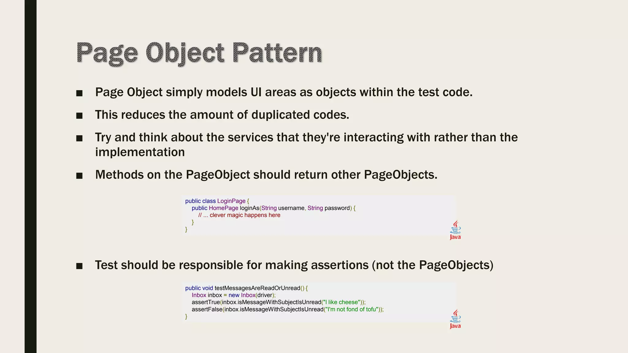 ■ Page Object simply models UI areas as objects within the test code.
■ This reduces the amount of duplicated codes.
■ Try and think about the services that they're interacting with rather than the
implementation
■ Methods on the PageObject should return other PageObjects.
■ Test should be responsible for making assertions (not the PageObjects)
public class LoginPage {
public HomePage loginAs(String username, String password) {
// ... clever magic happens here
}
}
public void testMessagesAreReadOrUnread() {
Inbox inbox = new Inbox(driver);
assertTrue(inbox.isMessageWithSubjectIsUnread("I like cheese"));
assertFalse(inbox.isMessageWithSubjectIsUnread("I'm not fond of tofu"));
}
 