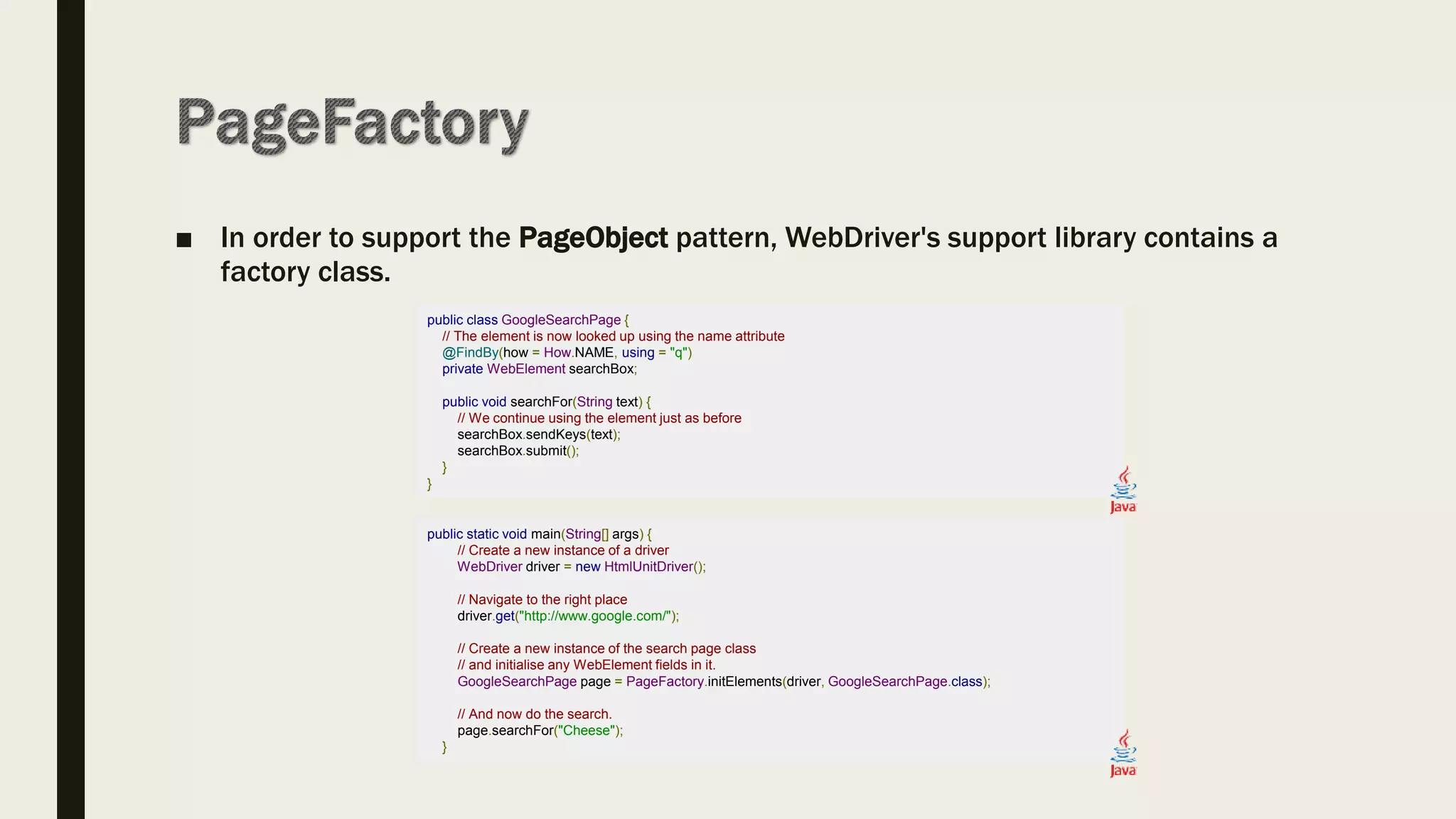 ■ In order to support the PageObject pattern, WebDriver's support library contains a
factory class.
public class GoogleSearchPage {
// The element is now looked up using the name attribute
@FindBy(how = How.NAME, using = "q")
private WebElement searchBox;
public void searchFor(String text) {
// We continue using the element just as before
searchBox.sendKeys(text);
searchBox.submit();
}
}
public static void main(String[] args) {
// Create a new instance of a driver
WebDriver driver = new HtmlUnitDriver();
// Navigate to the right place
driver.get("http://www.google.com/");
// Create a new instance of the search page class
// and initialise any WebElement fields in it.
GoogleSearchPage page = PageFactory.initElements(driver, GoogleSearchPage.class);
// And now do the search.
page.searchFor("Cheese");
}
 