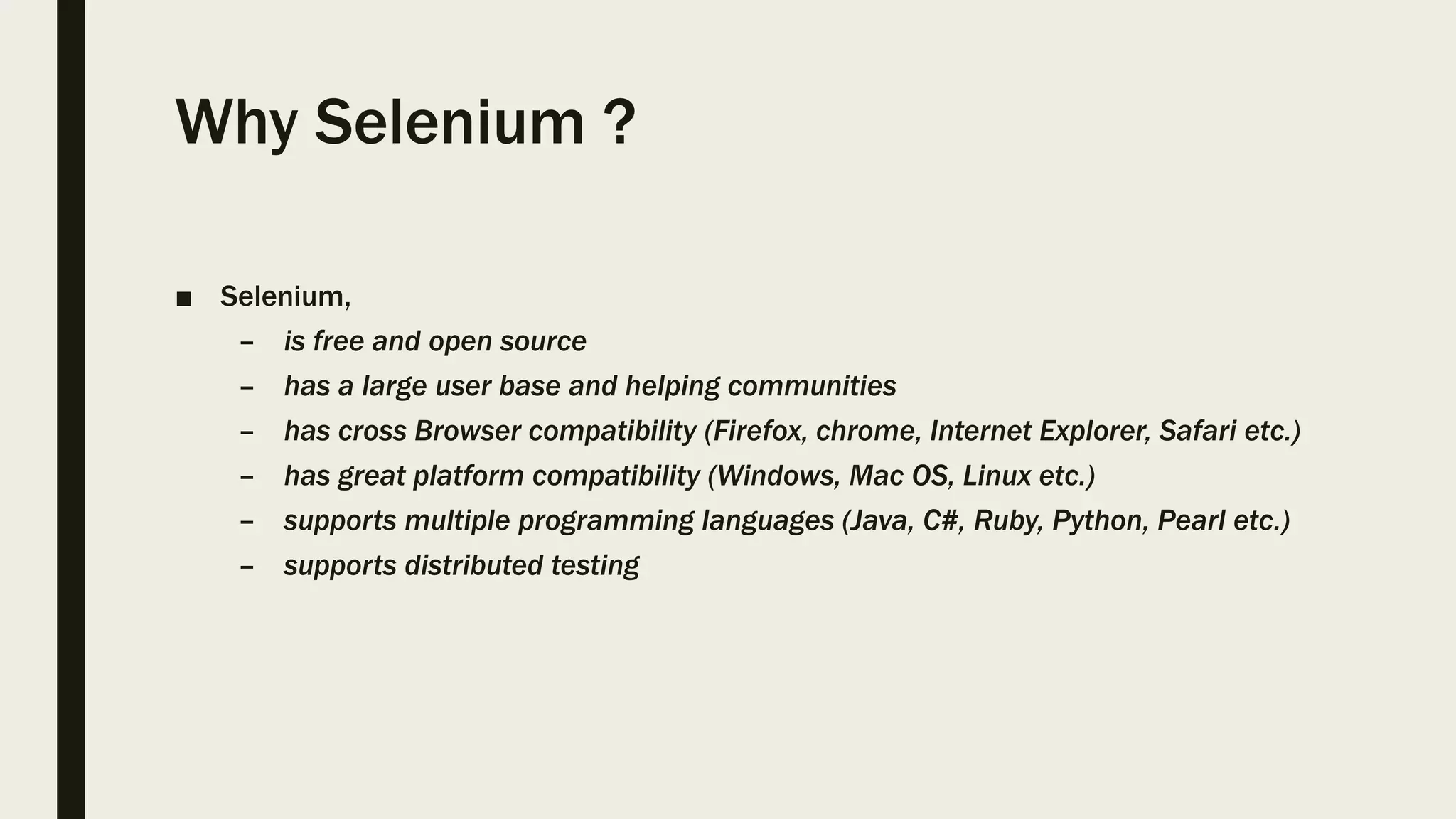 Why Selenium ?
■ Selenium,
– is free and open source
– has a large user base and helping communities
– has cross Browser compatibility (Firefox, chrome, Internet Explorer, Safari etc.)
– has great platform compatibility (Windows, Mac OS, Linux etc.)
– supports multiple programming languages (Java, C#, Ruby, Python, Pearl etc.)
– supports distributed testing
 