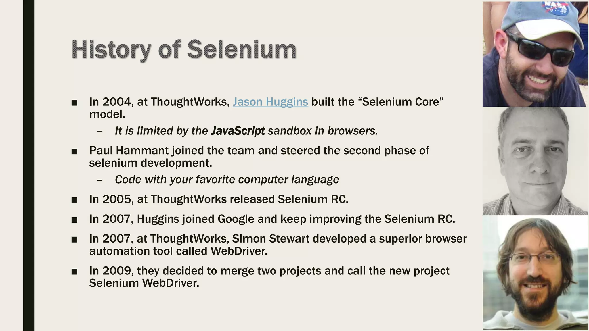 ■ In 2004, at ThoughtWorks, Jason Huggins built the “Selenium Core”
model.
– It is limited by the JavaScript sandbox in browsers.
■ Paul Hammant joined the team and steered the second phase of
selenium development.
– Code with your favorite computer language
■ In 2005, at ThoughtWorks released Selenium RC.
■ In 2007, Huggins joined Google and keep improving the Selenium RC.
■ In 2007, at ThoughtWorks, Simon Stewart developed a superior browser
automation tool called WebDriver.
■ In 2009, they decided to merge two projects and call the new project
Selenium WebDriver.
 