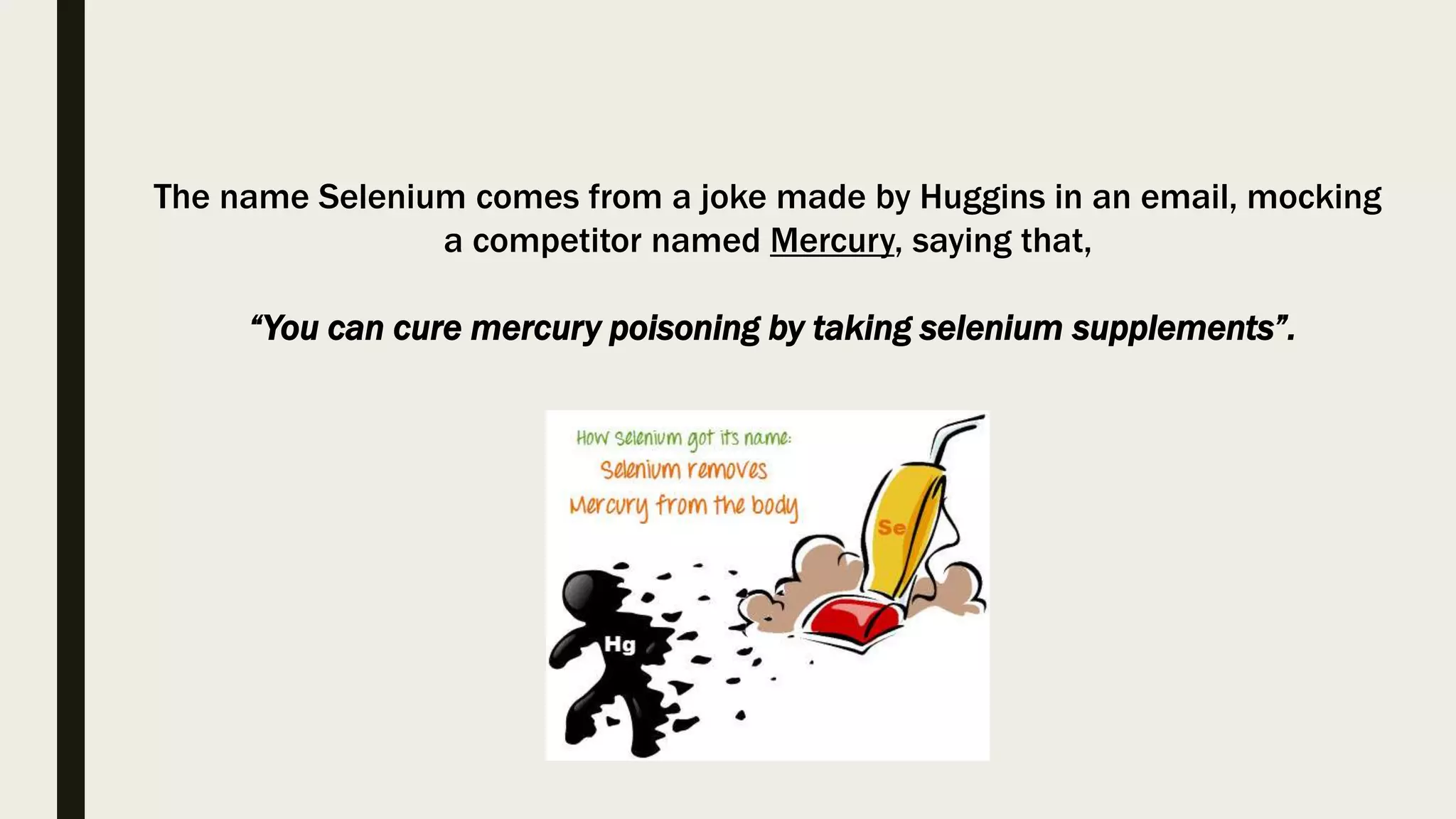 The name Selenium comes from a joke made by Huggins in an email, mocking
a competitor named Mercury, saying that,
“You can cure mercury poisoning by taking selenium supplements”.
 