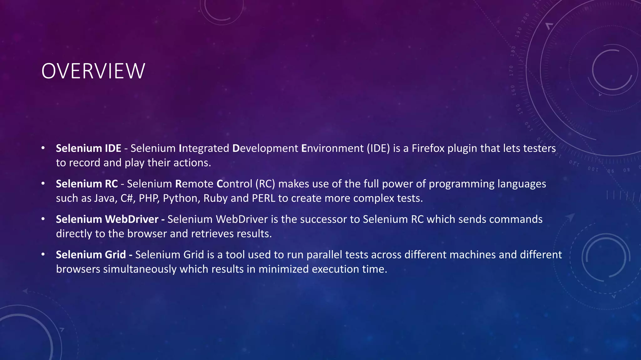 OVERVIEW
• Selenium IDE - Selenium Integrated Development Environment (IDE) is a Firefox plugin that lets testers
to record and play their actions.
• Selenium RC - Selenium Remote Control (RC) makes use of the full power of programming languages
such as Java, C#, PHP, Python, Ruby and PERL to create more complex tests.
• Selenium WebDriver - Selenium WebDriver is the successor to Selenium RC which sends commands
directly to the browser and retrieves results.
• Selenium Grid - Selenium Grid is a tool used to run parallel tests across different machines and different
browsers simultaneously which results in minimized execution time.
 