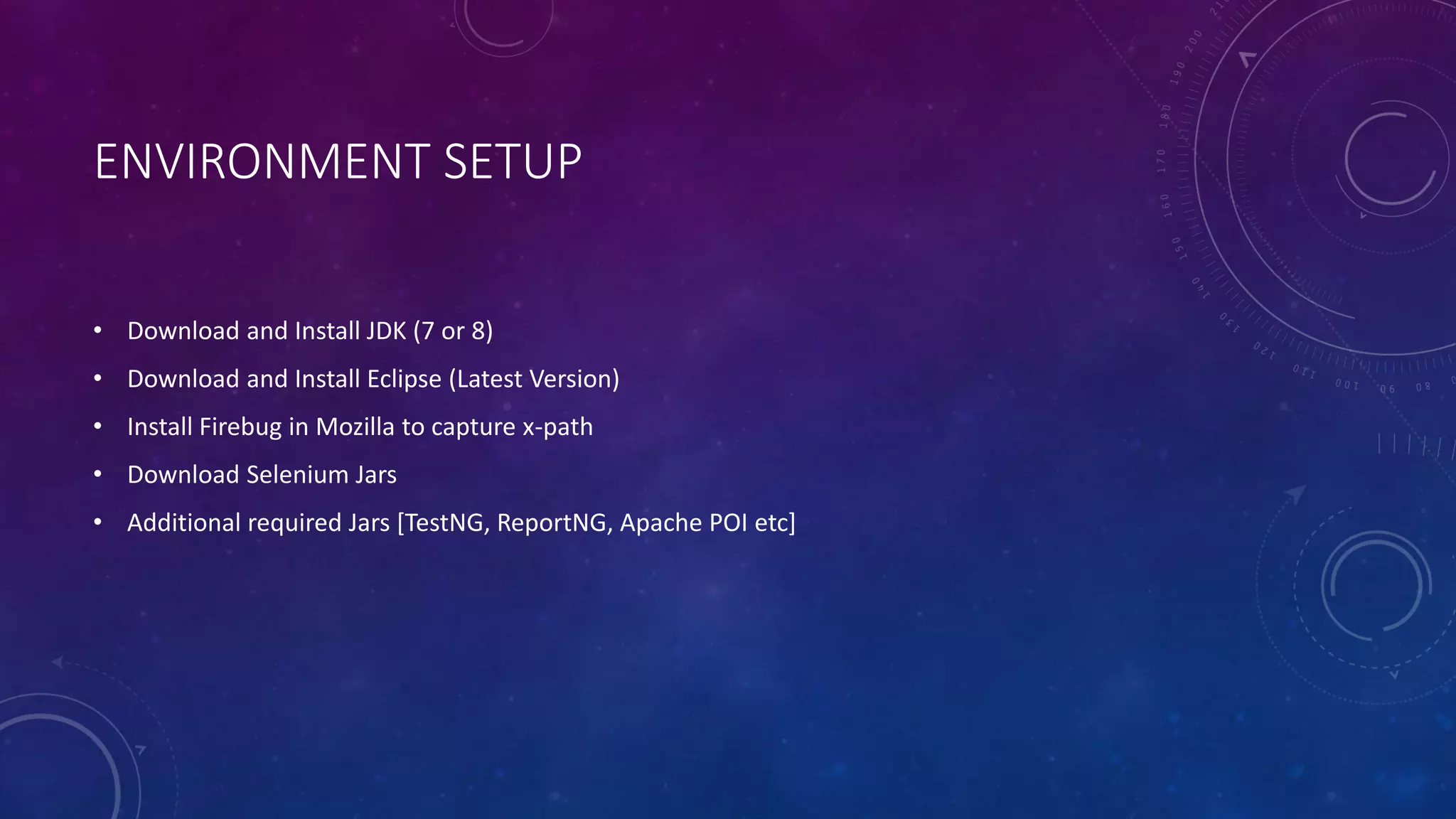 ENVIRONMENT SETUP
• Download and Install JDK (7 or 8)
• Download and Install Eclipse (Latest Version)
• Install Firebug in Mozilla to capture x-path
• Download Selenium Jars
• Additional required Jars [TestNG, ReportNG, Apache POI etc]
 