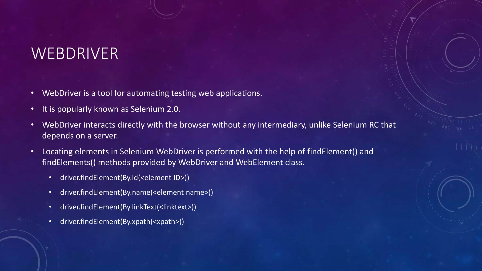 WEBDRIVER
• WebDriver is a tool for automating testing web applications.
• It is popularly known as Selenium 2.0.
• WebDriver interacts directly with the browser without any intermediary, unlike Selenium RC that
depends on a server.
• Locating elements in Selenium WebDriver is performed with the help of findElement() and
findElements() methods provided by WebDriver and WebElement class.
• driver.findElement(By.id(<element ID>))
• driver.findElement(By.name(<element name>))
• driver.findElement(By.linkText(<linktext>))
• driver.findElement(By.xpath(<xpath>))
 