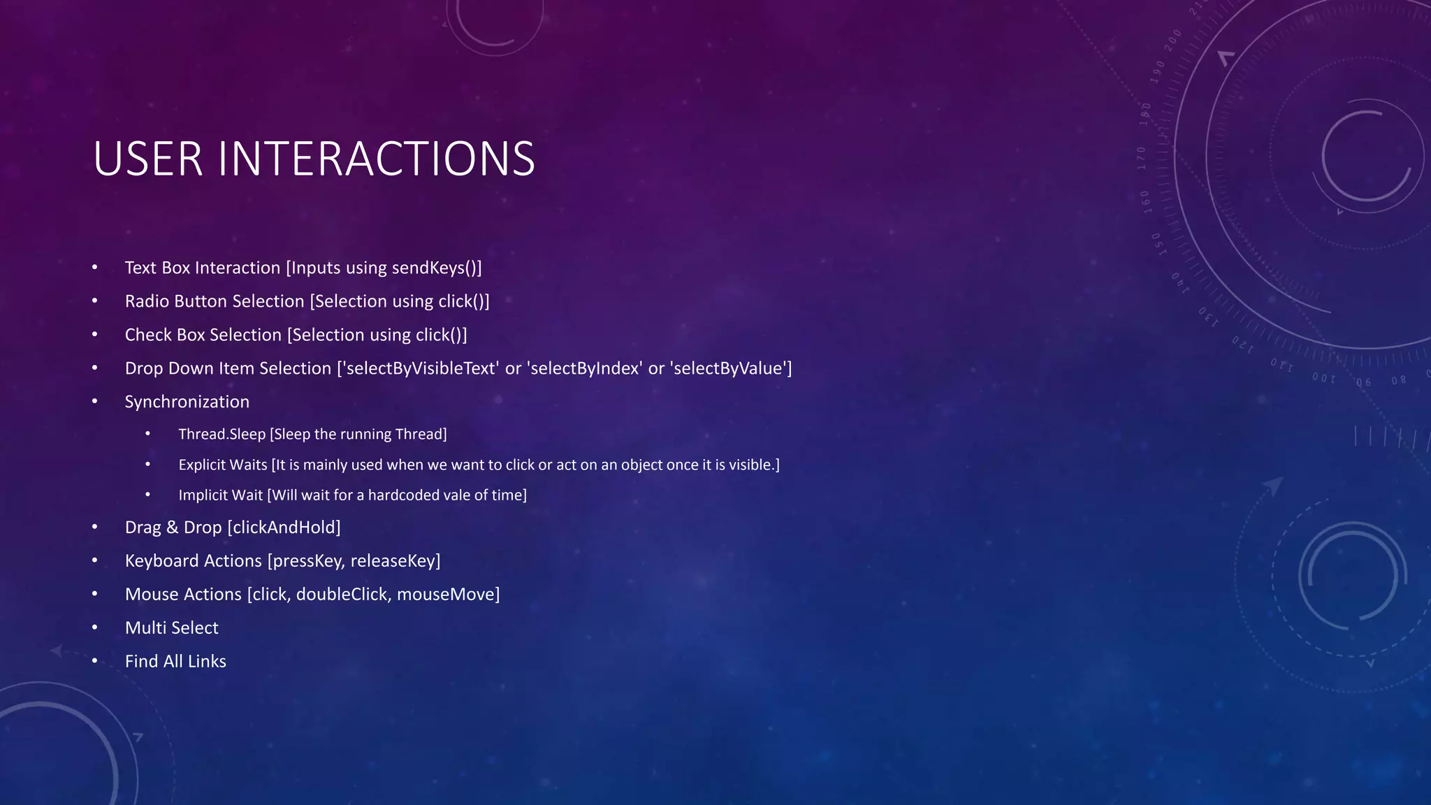 USER INTERACTIONS
• Text Box Interaction [Inputs using sendKeys()]
• Radio Button Selection [Selection using click()]
• Check Box Selection [Selection using click()]
• Drop Down Item Selection ['selectByVisibleText' or 'selectByIndex' or 'selectByValue']
• Synchronization
• Thread.Sleep [Sleep the running Thread]
• Explicit Waits [It is mainly used when we want to click or act on an object once it is visible.]
• Implicit Wait [Will wait for a hardcoded vale of time]
• Drag & Drop [clickAndHold]
• Keyboard Actions [pressKey, releaseKey]
• Mouse Actions [click, doubleClick, mouseMove]
• Multi Select
• Find All Links
 