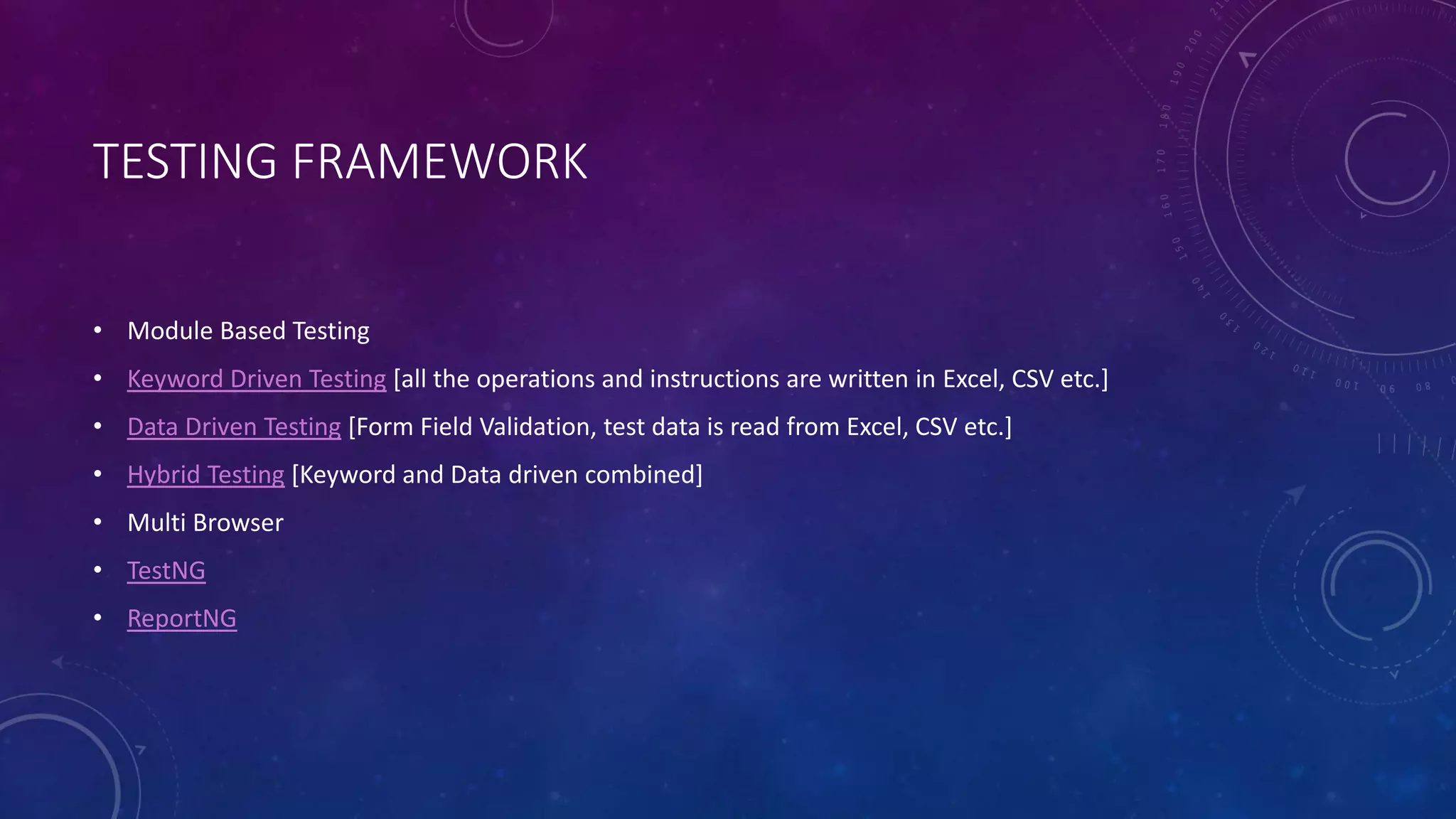 TESTING FRAMEWORK
• Module Based Testing
• Keyword Driven Testing [all the operations and instructions are written in Excel, CSV etc.]
• Data Driven Testing [Form Field Validation, test data is read from Excel, CSV etc.]
• Hybrid Testing [Keyword and Data driven combined]
• Multi Browser
• TestNG
• ReportNG
 