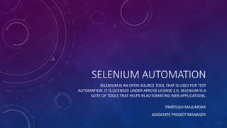 SELENIUM AUTOMATION
SELENIUM IS AN OPEN-SOURCE TOOL THAT IS USED FOR TEST
AUTOMATION. IT IS LICENSED UNDER APACHE LICENSE 2.0. SELENIUM IS A
SUITE OF TOOLS THAT HELPS IN AUTOMATING WEB APPLICATIONS.
PRATYUSH MAJUMDAR
ASSOCIATE PROJECT MANAGER
 