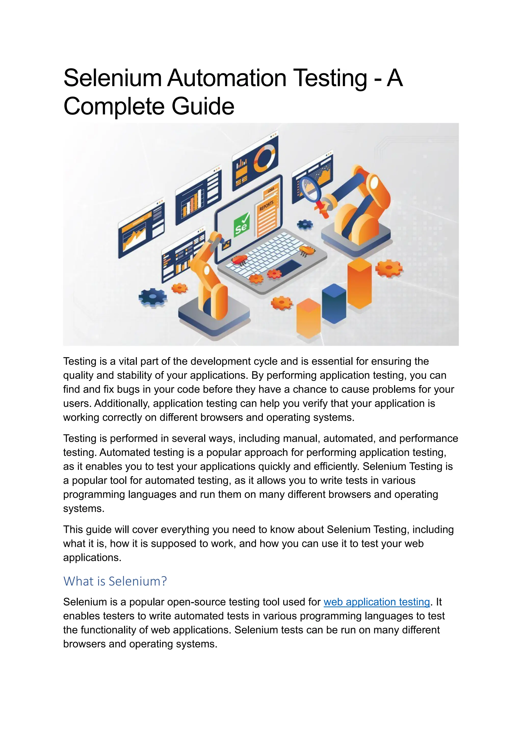 Selenium Automation Testing - A Complete Guide Testing is a vital part of the development cycle and is essential for ensuring the quality and stability of your applications. By performing application testing, you can find and fix bugs in your code before they have a chance to cause problems for your users. Additionally, application testing can help you verify that your application is working correctly on different browsers and operating systems. Testing is performed in several ways, including manual, automated, and performance testing. Automated testing is a popular approach for performing application testing, as it enables you to test your applications quickly and efficiently. Selenium Testing is a popular tool for automated testing, as it allows you to write tests in various programming languages and run them on many different browsers and operating systems. This guide will cover everything you need to know about Selenium Testing, including what it is, how it is supposed to work, and how you can use it to test your web applications. What is Selenium? Selenium is a popular open-source testing tool used for web application testing. It enables testers to write automated tests in various programming languages to test the functionality of web applications. Selenium tests can be run on many different browsers and operating systems. 