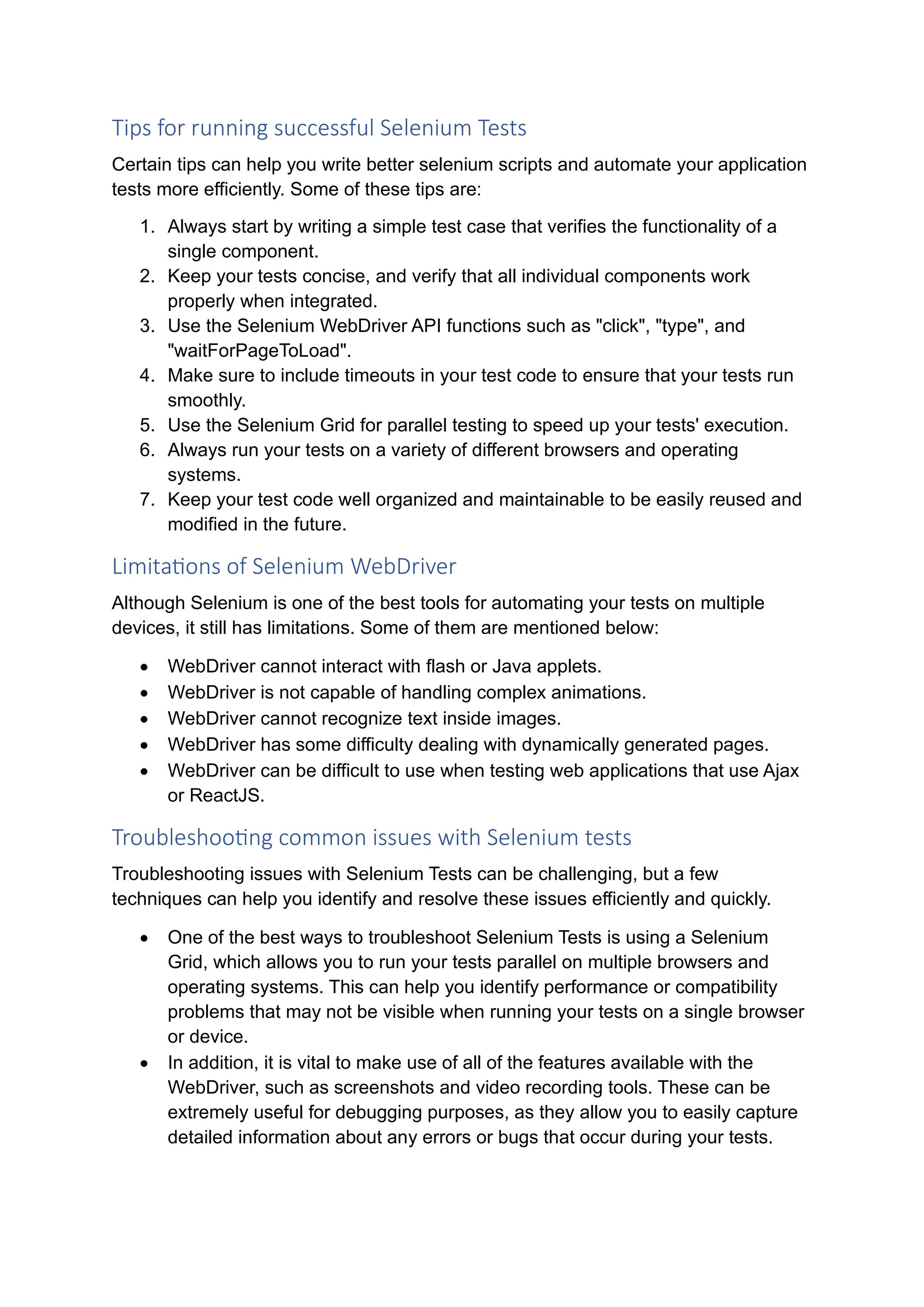 Tips for running successful Selenium Tests Certain tips can help you write better selenium scripts and automate your application tests more efficiently. Some of these tips are: 1. Always start by writing a simple test case that verifies the functionality of a single component. 2. Keep your tests concise, and verify that all individual components work properly when integrated. 3. Use the Selenium WebDriver API functions such as "click", "type", and "waitForPageToLoad". 4. Make sure to include timeouts in your test code to ensure that your tests run smoothly. 5. Use the Selenium Grid for parallel testing to speed up your tests' execution. 6. Always run your tests on a variety of different browsers and operating systems. 7. Keep your test code well organized and maintainable to be easily reused and modified in the future. Limitations of Selenium WebDriver Although Selenium is one of the best tools for automating your tests on multiple devices, it still has limitations. Some of them are mentioned below: • WebDriver cannot interact with flash or Java applets. • WebDriver is not capable of handling complex animations. • WebDriver cannot recognize text inside images. • WebDriver has some difficulty dealing with dynamically generated pages. • WebDriver can be difficult to use when testing web applications that use Ajax or ReactJS. Troubleshooting common issues with Selenium tests Troubleshooting issues with Selenium Tests can be challenging, but a few techniques can help you identify and resolve these issues efficiently and quickly. • One of the best ways to troubleshoot Selenium Tests is using a Selenium Grid, which allows you to run your tests parallel on multiple browsers and operating systems. This can help you identify performance or compatibility problems that may not be visible when running your tests on a single browser or device. • In addition, it is vital to make use of all of the features available with the WebDriver, such as screenshots and video recording tools. These can be extremely useful for debugging purposes, as they allow you to easily capture detailed information about any errors or bugs that occur during your tests. 