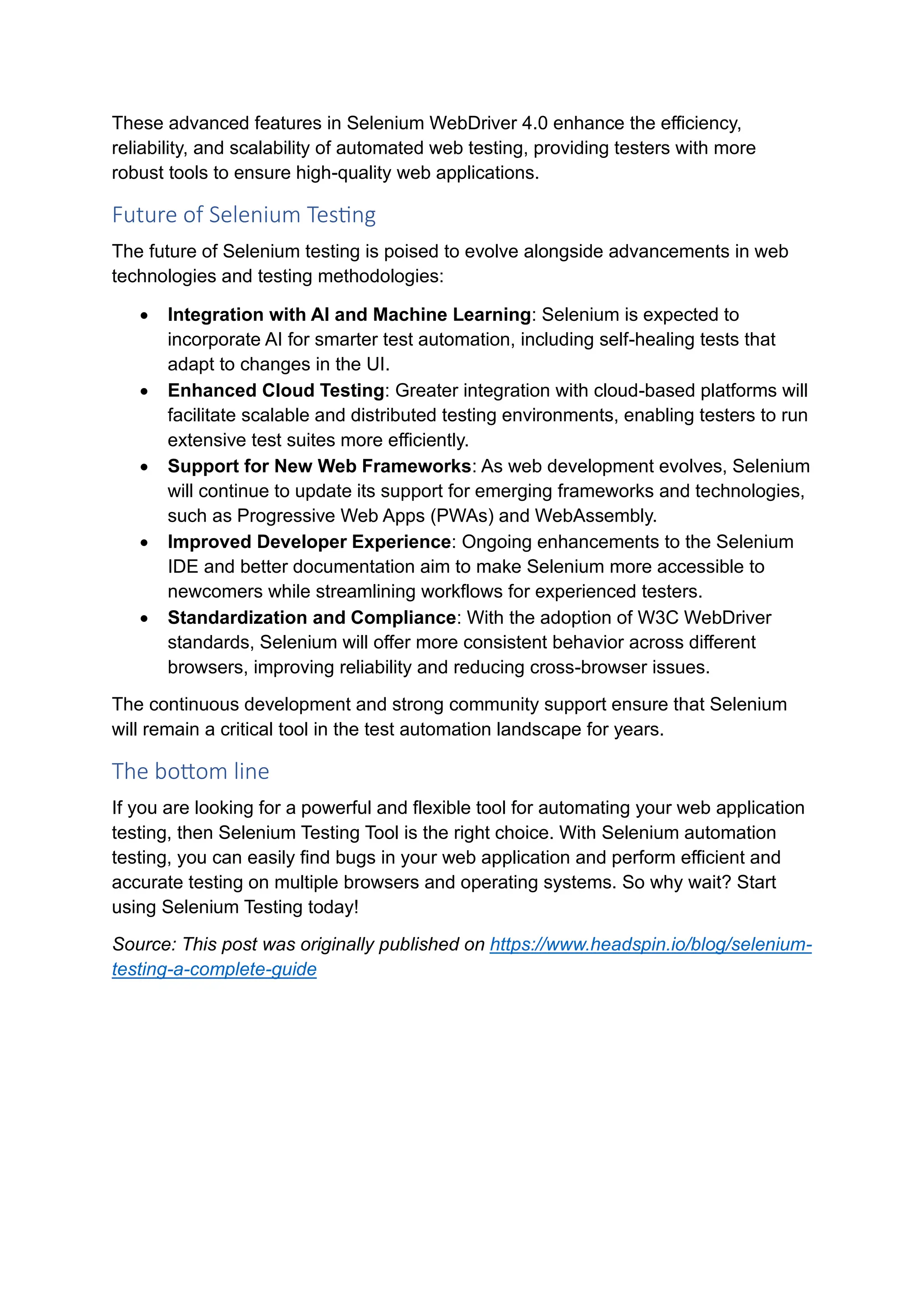 These advanced features in Selenium WebDriver 4.0 enhance the efficiency, reliability, and scalability of automated web testing, providing testers with more robust tools to ensure high-quality web applications. Future of Selenium Testing The future of Selenium testing is poised to evolve alongside advancements in web technologies and testing methodologies: • Integration with AI and Machine Learning: Selenium is expected to incorporate AI for smarter test automation, including self-healing tests that adapt to changes in the UI. • Enhanced Cloud Testing: Greater integration with cloud-based platforms will facilitate scalable and distributed testing environments, enabling testers to run extensive test suites more efficiently. • Support for New Web Frameworks: As web development evolves, Selenium will continue to update its support for emerging frameworks and technologies, such as Progressive Web Apps (PWAs) and WebAssembly. • Improved Developer Experience: Ongoing enhancements to the Selenium IDE and better documentation aim to make Selenium more accessible to newcomers while streamlining workflows for experienced testers. • Standardization and Compliance: With the adoption of W3C WebDriver standards, Selenium will offer more consistent behavior across different browsers, improving reliability and reducing cross-browser issues. The continuous development and strong community support ensure that Selenium will remain a critical tool in the test automation landscape for years. The bottom line If you are looking for a powerful and flexible tool for automating your web application testing, then Selenium Testing Tool is the right choice. With Selenium automation testing, you can easily find bugs in your web application and perform efficient and accurate testing on multiple browsers and operating systems. So why wait? Start using Selenium Testing today! Source: This post was originally published on https://www.headspin.io/blog/selenium- testing-a-complete-guide 