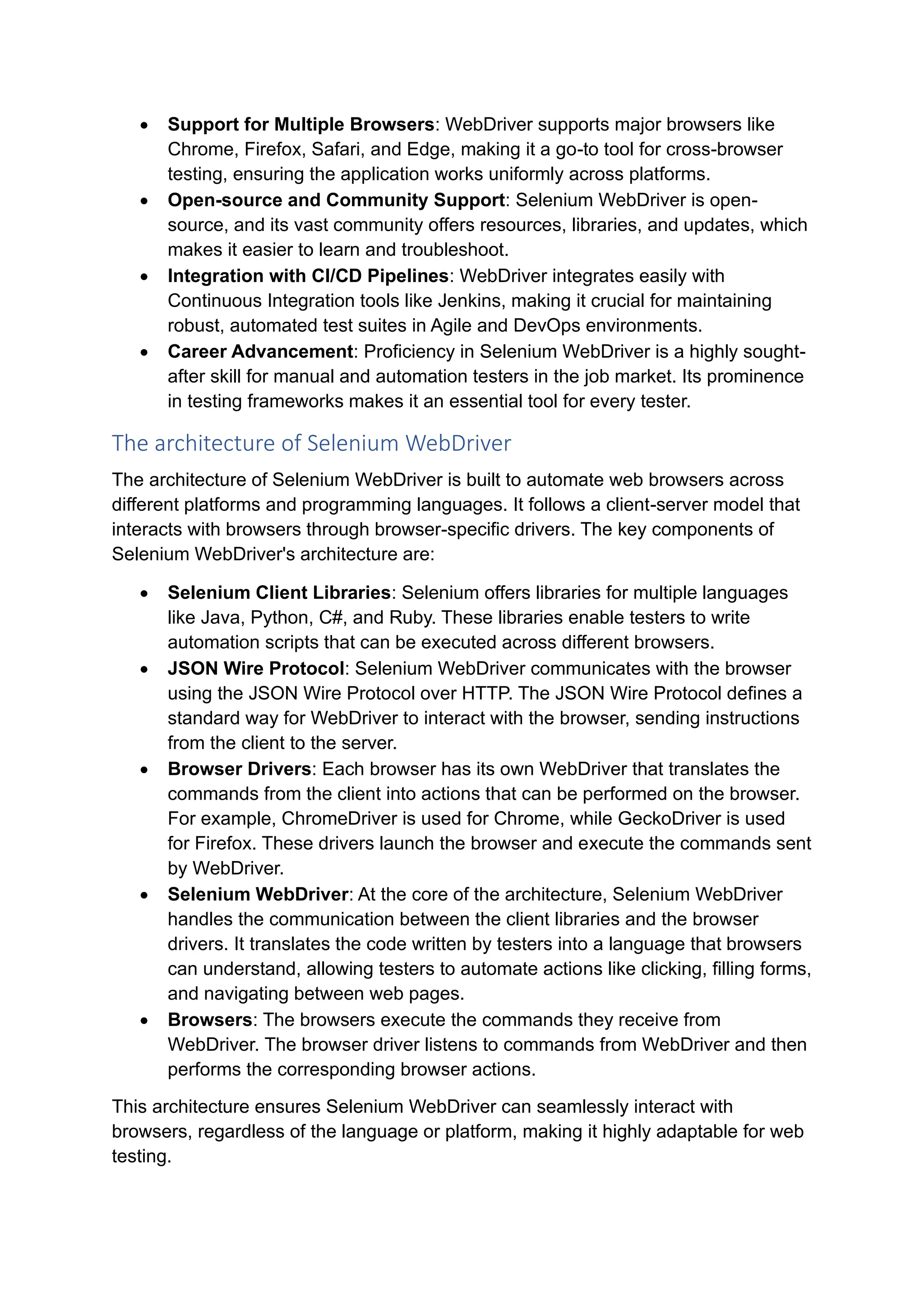 • Support for Multiple Browsers: WebDriver supports major browsers like Chrome, Firefox, Safari, and Edge, making it a go-to tool for cross-browser testing, ensuring the application works uniformly across platforms. • Open-source and Community Support: Selenium WebDriver is open- source, and its vast community offers resources, libraries, and updates, which makes it easier to learn and troubleshoot. • Integration with CI/CD Pipelines: WebDriver integrates easily with Continuous Integration tools like Jenkins, making it crucial for maintaining robust, automated test suites in Agile and DevOps environments. • Career Advancement: Proficiency in Selenium WebDriver is a highly sought- after skill for manual and automation testers in the job market. Its prominence in testing frameworks makes it an essential tool for every tester. The architecture of Selenium WebDriver The architecture of Selenium WebDriver is built to automate web browsers across different platforms and programming languages. It follows a client-server model that interacts with browsers through browser-specific drivers. The key components of Selenium WebDriver's architecture are: • Selenium Client Libraries: Selenium offers libraries for multiple languages like Java, Python, C#, and Ruby. These libraries enable testers to write automation scripts that can be executed across different browsers. • JSON Wire Protocol: Selenium WebDriver communicates with the browser using the JSON Wire Protocol over HTTP. The JSON Wire Protocol defines a standard way for WebDriver to interact with the browser, sending instructions from the client to the server. • Browser Drivers: Each browser has its own WebDriver that translates the commands from the client into actions that can be performed on the browser. For example, ChromeDriver is used for Chrome, while GeckoDriver is used for Firefox. These drivers launch the browser and execute the commands sent by WebDriver. • Selenium WebDriver: At the core of the architecture, Selenium WebDriver handles the communication between the client libraries and the browser drivers. It translates the code written by testers into a language that browsers can understand, allowing testers to automate actions like clicking, filling forms, and navigating between web pages. • Browsers: The browsers execute the commands they receive from WebDriver. The browser driver listens to commands from WebDriver and then performs the corresponding browser actions. This architecture ensures Selenium WebDriver can seamlessly interact with browsers, regardless of the language or platform, making it highly adaptable for web testing. 