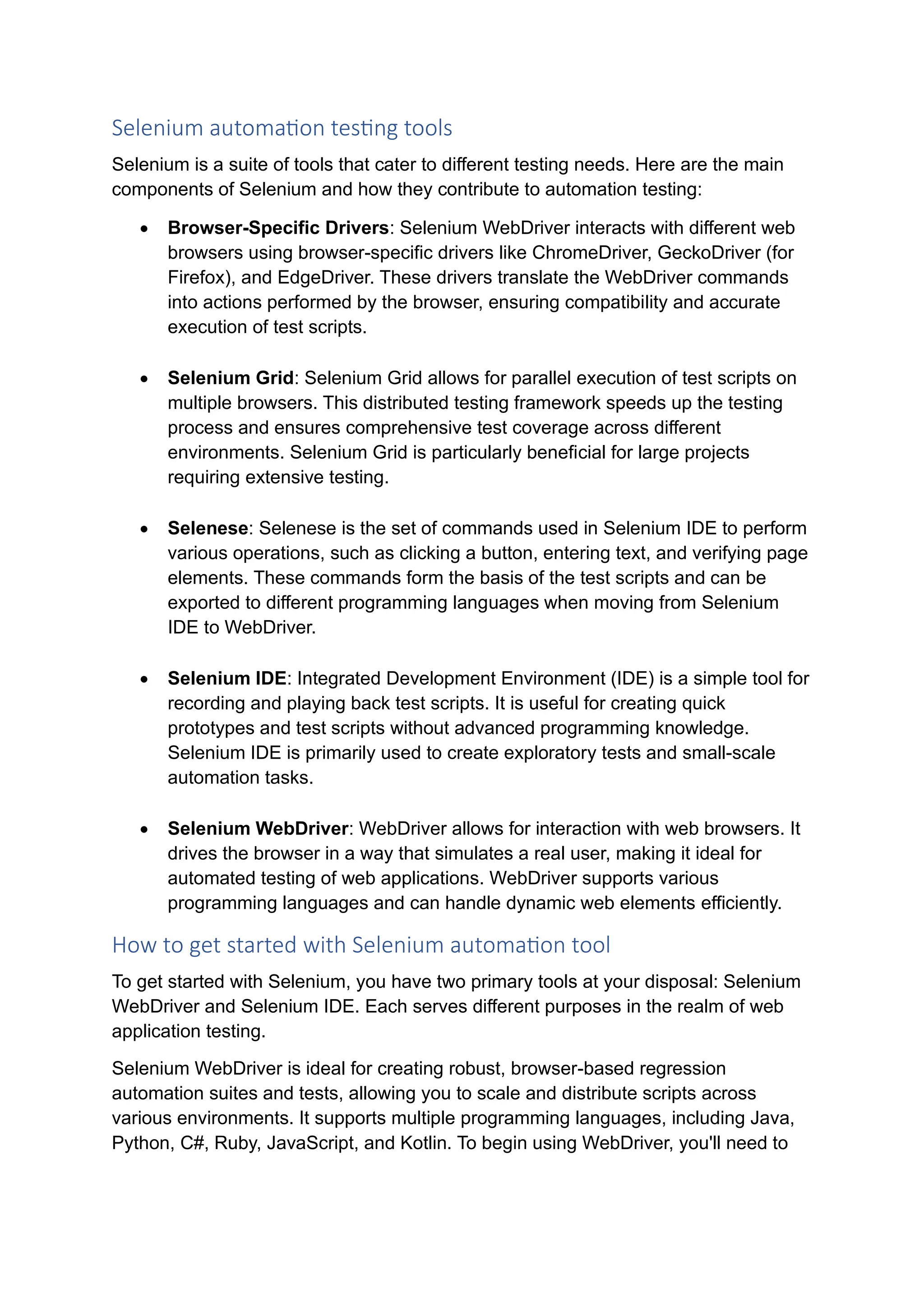 Selenium automation testing tools Selenium is a suite of tools that cater to different testing needs. Here are the main components of Selenium and how they contribute to automation testing: • Browser-Specific Drivers: Selenium WebDriver interacts with different web browsers using browser-specific drivers like ChromeDriver, GeckoDriver (for Firefox), and EdgeDriver. These drivers translate the WebDriver commands into actions performed by the browser, ensuring compatibility and accurate execution of test scripts. • Selenium Grid: Selenium Grid allows for parallel execution of test scripts on multiple browsers. This distributed testing framework speeds up the testing process and ensures comprehensive test coverage across different environments. Selenium Grid is particularly beneficial for large projects requiring extensive testing. • Selenese: Selenese is the set of commands used in Selenium IDE to perform various operations, such as clicking a button, entering text, and verifying page elements. These commands form the basis of the test scripts and can be exported to different programming languages when moving from Selenium IDE to WebDriver. • Selenium IDE: Integrated Development Environment (IDE) is a simple tool for recording and playing back test scripts. It is useful for creating quick prototypes and test scripts without advanced programming knowledge. Selenium IDE is primarily used to create exploratory tests and small-scale automation tasks. • Selenium WebDriver: WebDriver allows for interaction with web browsers. It drives the browser in a way that simulates a real user, making it ideal for automated testing of web applications. WebDriver supports various programming languages and can handle dynamic web elements efficiently. How to get started with Selenium automation tool To get started with Selenium, you have two primary tools at your disposal: Selenium WebDriver and Selenium IDE. Each serves different purposes in the realm of web application testing. Selenium WebDriver is ideal for creating robust, browser-based regression automation suites and tests, allowing you to scale and distribute scripts across various environments. It supports multiple programming languages, including Java, Python, C#, Ruby, JavaScript, and Kotlin. To begin using WebDriver, you'll need to 