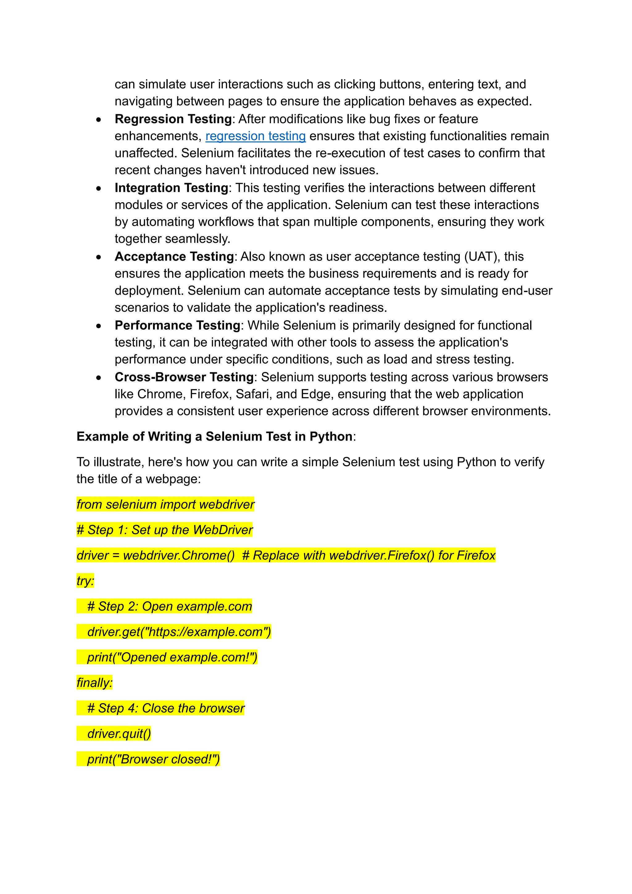 can simulate user interactions such as clicking buttons, entering text, and navigating between pages to ensure the application behaves as expected. • Regression Testing: After modifications like bug fixes or feature enhancements, regression testing ensures that existing functionalities remain unaffected. Selenium facilitates the re-execution of test cases to confirm that recent changes haven't introduced new issues. • Integration Testing: This testing verifies the interactions between different modules or services of the application. Selenium can test these interactions by automating workflows that span multiple components, ensuring they work together seamlessly. • Acceptance Testing: Also known as user acceptance testing (UAT), this ensures the application meets the business requirements and is ready for deployment. Selenium can automate acceptance tests by simulating end-user scenarios to validate the application's readiness. • Performance Testing: While Selenium is primarily designed for functional testing, it can be integrated with other tools to assess the application's performance under specific conditions, such as load and stress testing. • Cross-Browser Testing: Selenium supports testing across various browsers like Chrome, Firefox, Safari, and Edge, ensuring that the web application provides a consistent user experience across different browser environments. Example of Writing a Selenium Test in Python: To illustrate, here's how you can write a simple Selenium test using Python to verify the title of a webpage: from selenium import webdriver # Step 1: Set up the WebDriver driver = webdriver.Chrome() # Replace with webdriver.Firefox() for Firefox try: # Step 2: Open example.com driver.get("https://example.com") print("Opened example.com!") finally: # Step 4: Close the browser driver.quit() print("Browser closed!") 