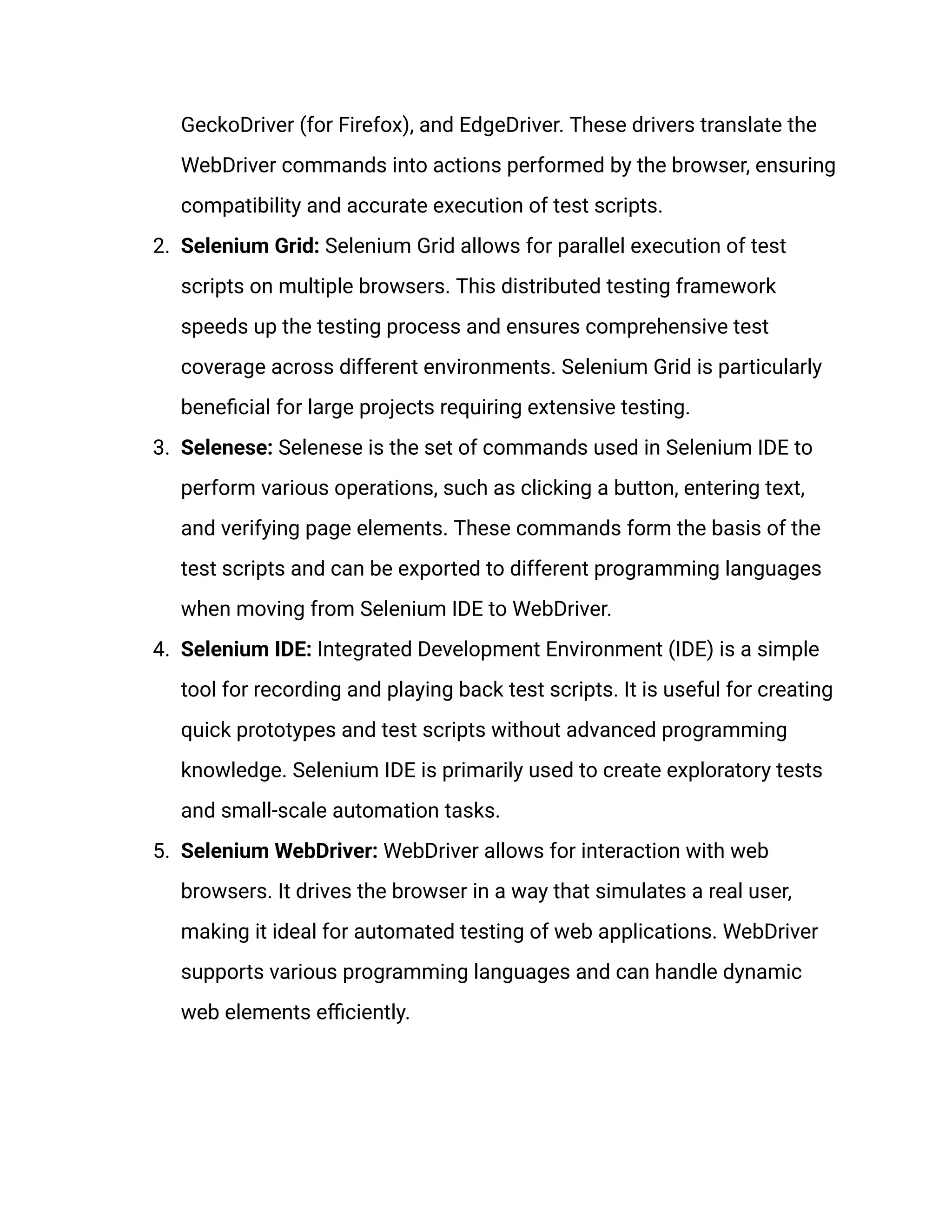 GeckoDriver (for Firefox), and EdgeDriver. These drivers translate the WebDriver commands into actions performed by the browser, ensuring compatibility and accurate execution of test scripts. 2.​ Selenium Grid: Selenium Grid allows for parallel execution of test scripts on multiple browsers. This distributed testing framework speeds up the testing process and ensures comprehensive test coverage across different environments. Selenium Grid is particularly beneficial for large projects requiring extensive testing. 3.​ Selenese: Selenese is the set of commands used in Selenium IDE to perform various operations, such as clicking a button, entering text, and verifying page elements. These commands form the basis of the test scripts and can be exported to different programming languages when moving from Selenium IDE to WebDriver.‍ 4.​ Selenium IDE: Integrated Development Environment (IDE) is a simple tool for recording and playing back test scripts. It is useful for creating quick prototypes and test scripts without advanced programming knowledge. Selenium IDE is primarily used to create exploratory tests and small-scale automation tasks. 5.​ Selenium WebDriver: WebDriver allows for interaction with web browsers. It drives the browser in a way that simulates a real user, making it ideal for automated testing of web applications. WebDriver supports various programming languages and can handle dynamic web elements efficiently. 