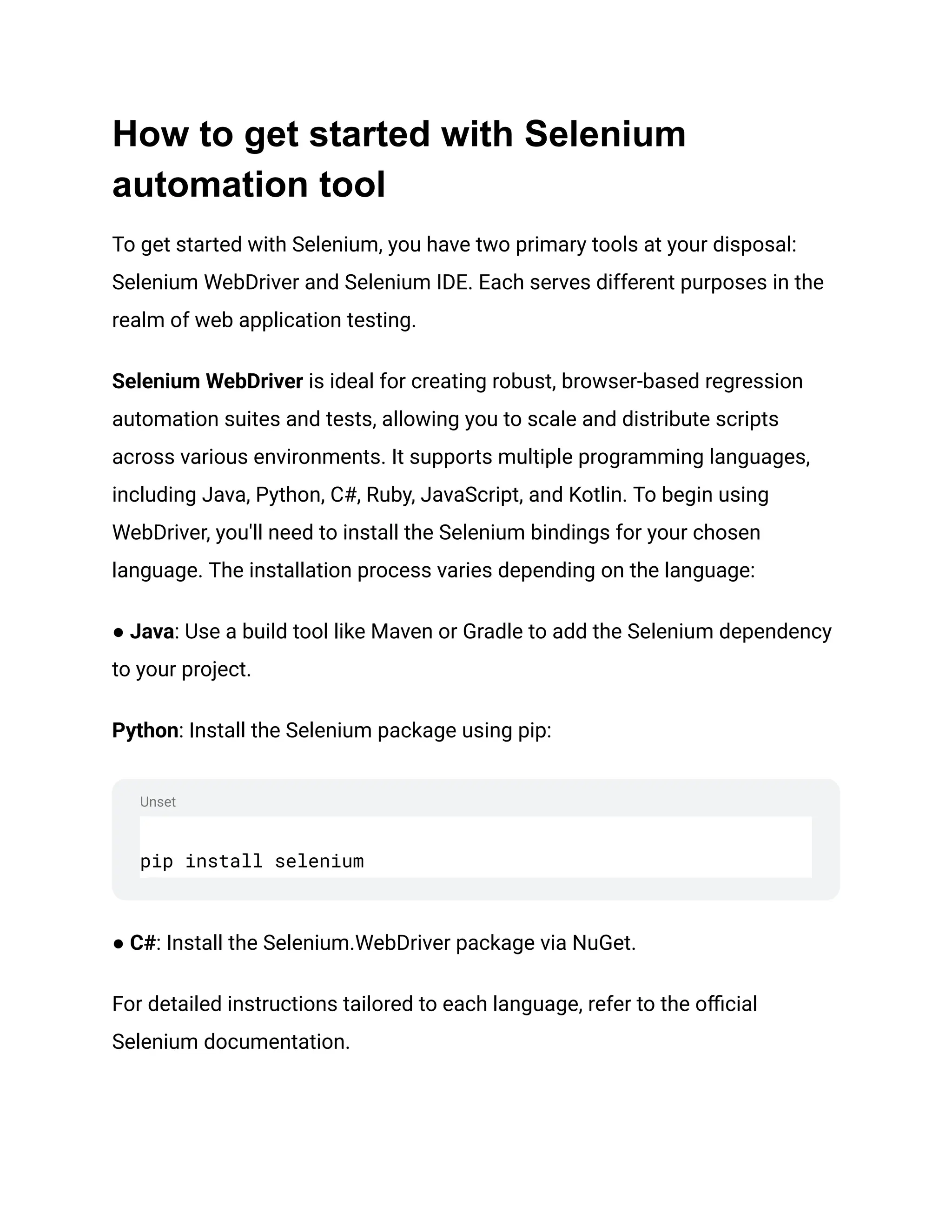 Unset How to get started with Selenium automation tool To get started with Selenium, you have two primary tools at your disposal: Selenium WebDriver and Selenium IDE. Each serves different purposes in the realm of web application testing. Selenium WebDriver is ideal for creating robust, browser-based regression automation suites and tests, allowing you to scale and distribute scripts across various environments. It supports multiple programming languages, including Java, Python, C#, Ruby, JavaScript, and Kotlin. To begin using WebDriver, you'll need to install the Selenium bindings for your chosen language. The installation process varies depending on the language: ● Java: Use a build tool like Maven or Gradle to add the Selenium dependency to your project. Python: Install the Selenium package using pip: pip install selenium ● C#: Install the Selenium.WebDriver package via NuGet. For detailed instructions tailored to each language, refer to the official Selenium documentation. 