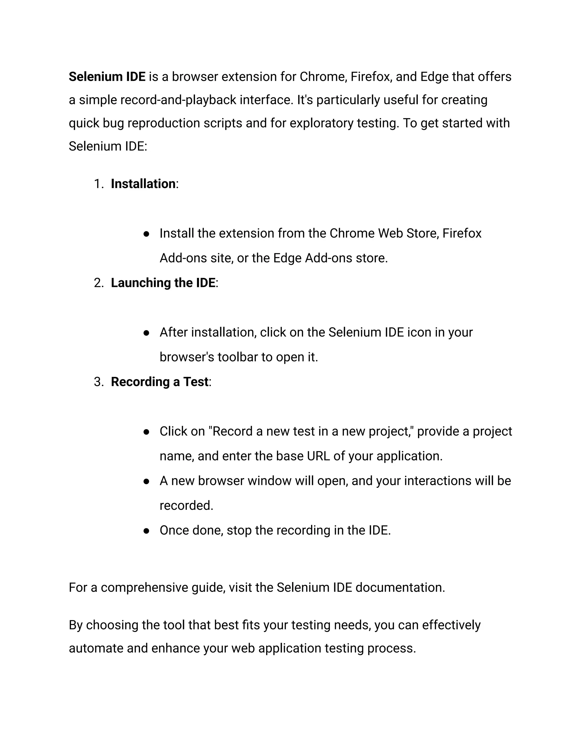 Selenium IDE is a browser extension for Chrome, Firefox, and Edge that offers a simple record-and-playback interface. It's particularly useful for creating quick bug reproduction scripts and for exploratory testing. To get started with Selenium IDE: 1.​ Installation:​ ●​ Install the extension from the Chrome Web Store, Firefox Add-ons site, or the Edge Add-ons store. 2.​ Launching the IDE:​ ●​ After installation, click on the Selenium IDE icon in your browser's toolbar to open it. 3.​ Recording a Test:​ ●​ Click on "Record a new test in a new project," provide a project name, and enter the base URL of your application. ●​ A new browser window will open, and your interactions will be recorded. ●​ Once done, stop the recording in the IDE. For a comprehensive guide, visit the Selenium IDE documentation. By choosing the tool that best fits your testing needs, you can effectively automate and enhance your web application testing process. 