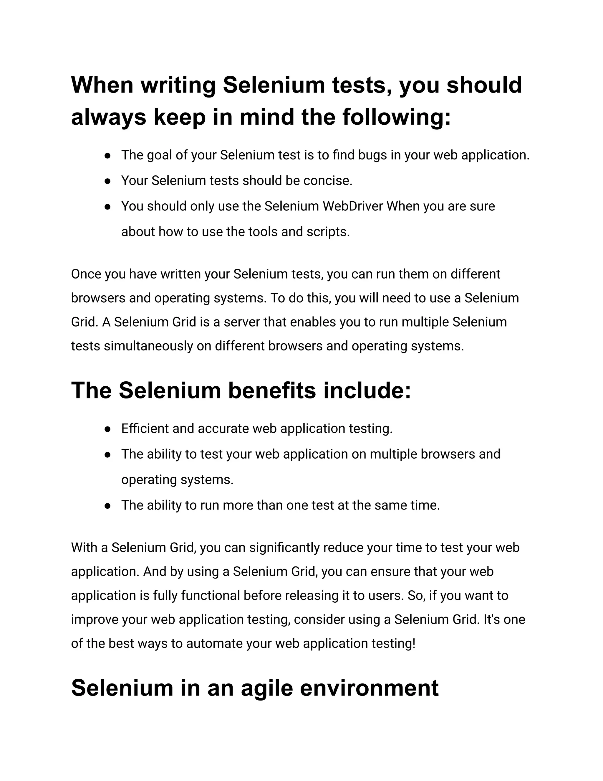 When writing Selenium tests, you should always keep in mind the following: ●​ The goal of your Selenium test is to find bugs in your web application. ●​ Your Selenium tests should be concise. ●​ You should only use the Selenium WebDriver When you are sure about how to use the tools and scripts. Once you have written your Selenium tests, you can run them on different browsers and operating systems. To do this, you will need to use a Selenium Grid. A Selenium Grid is a server that enables you to run multiple Selenium tests simultaneously on different browsers and operating systems. The Selenium benefits include: ●​ Efficient and accurate web application testing. ●​ The ability to test your web application on multiple browsers and operating systems. ●​ The ability to run more than one test at the same time. With a Selenium Grid, you can significantly reduce your time to test your web application. And by using a Selenium Grid, you can ensure that your web application is fully functional before releasing it to users. So, if you want to improve your web application testing, consider using a Selenium Grid. It's one of the best ways to automate your web application testing! Selenium in an agile environment 