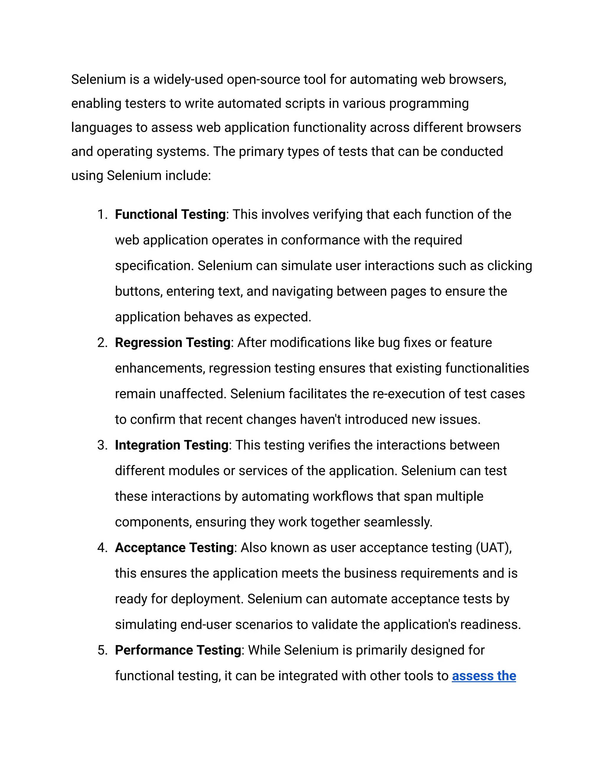 Selenium is a widely-used open-source tool for automating web browsers, enabling testers to write automated scripts in various programming languages to assess web application functionality across different browsers and operating systems. The primary types of tests that can be conducted using Selenium include: 1.​ Functional Testing: This involves verifying that each function of the web application operates in conformance with the required specification. Selenium can simulate user interactions such as clicking buttons, entering text, and navigating between pages to ensure the application behaves as expected. 2.​ Regression Testing: After modifications like bug fixes or feature enhancements, regression testing ensures that existing functionalities remain unaffected. Selenium facilitates the re-execution of test cases to confirm that recent changes haven't introduced new issues. 3.​ Integration Testing: This testing verifies the interactions between different modules or services of the application. Selenium can test these interactions by automating workflows that span multiple components, ensuring they work together seamlessly. 4.​ Acceptance Testing: Also known as user acceptance testing (UAT), this ensures the application meets the business requirements and is ready for deployment. Selenium can automate acceptance tests by simulating end-user scenarios to validate the application's readiness. 5.​ Performance Testing: While Selenium is primarily designed for functional testing, it can be integrated with other tools to assess the 