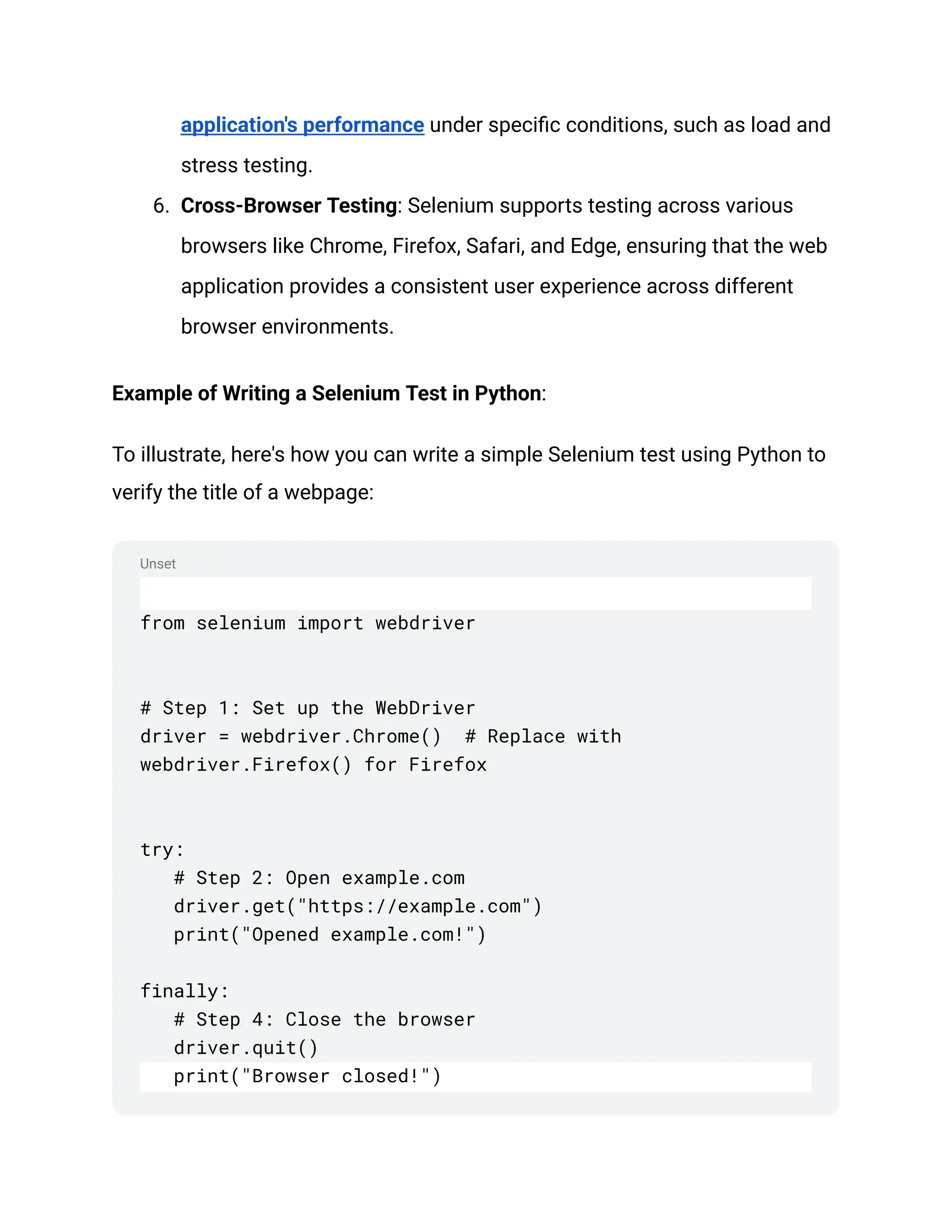 Unset application's performance under specific conditions, such as load and stress testing. 6.​ Cross-Browser Testing: Selenium supports testing across various browsers like Chrome, Firefox, Safari, and Edge, ensuring that the web application provides a consistent user experience across different browser environments. Example of Writing a Selenium Test in Python: To illustrate, here's how you can write a simple Selenium test using Python to verify the title of a webpage: from selenium import webdriver # Step 1: Set up the WebDriver driver = webdriver.Chrome() # Replace with webdriver.Firefox() for Firefox try: # Step 2: Open example.com driver.get("https://example.com") print("Opened example.com!") finally: # Step 4: Close the browser driver.quit() print("Browser closed!") 