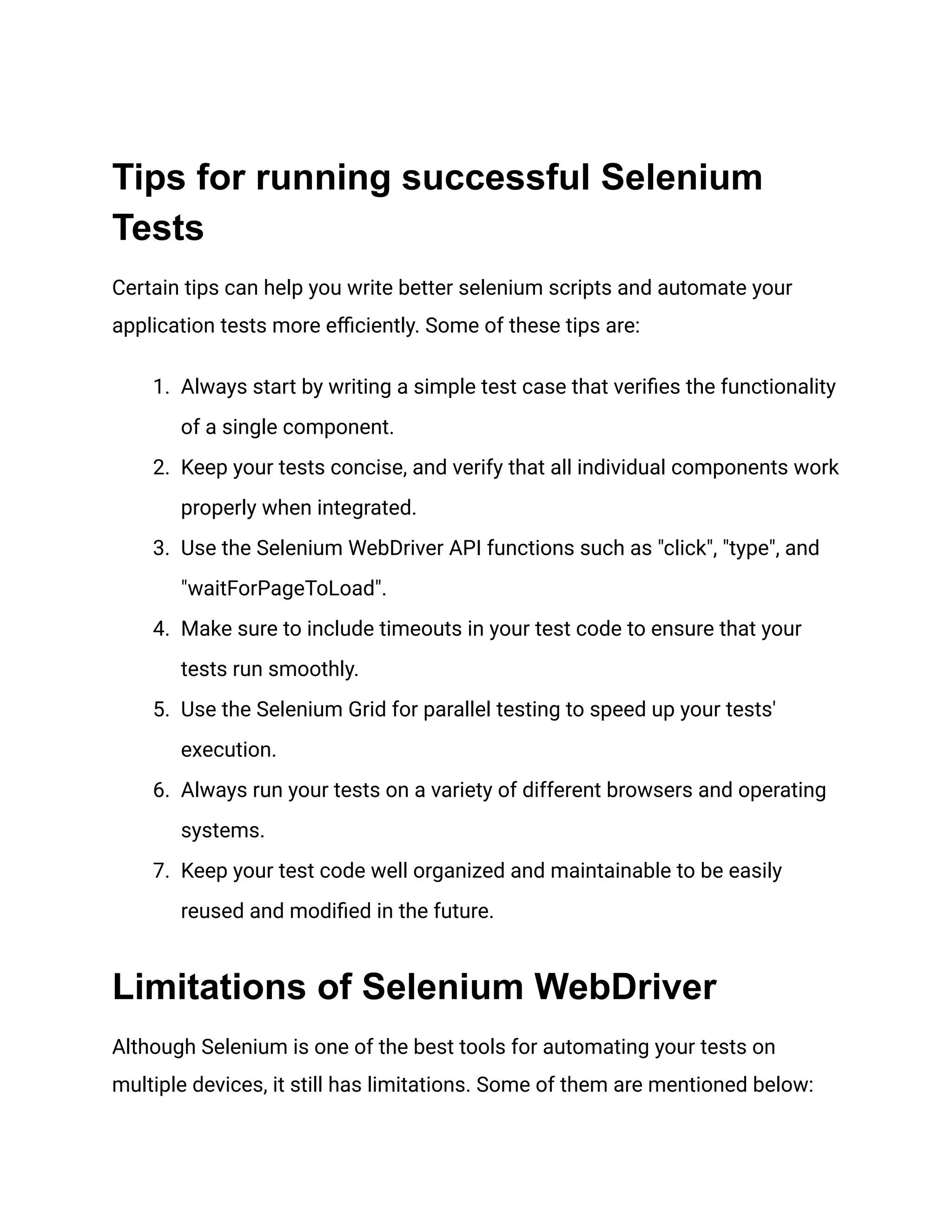 Tips for running successful Selenium Tests Certain tips can help you write better selenium scripts and automate your application tests more efficiently. Some of these tips are: 1.​ Always start by writing a simple test case that verifies the functionality of a single component. 2.​ Keep your tests concise, and verify that all individual components work properly when integrated. 3.​ Use the Selenium WebDriver API functions such as "click", "type", and "waitForPageToLoad". 4.​ Make sure to include timeouts in your test code to ensure that your tests run smoothly. 5.​ Use the Selenium Grid for parallel testing to speed up your tests' execution. 6.​ Always run your tests on a variety of different browsers and operating systems. 7.​ Keep your test code well organized and maintainable to be easily reused and modified in the future. Limitations of Selenium WebDriver Although Selenium is one of the best tools for automating your tests on multiple devices, it still has limitations. Some of them are mentioned below: 