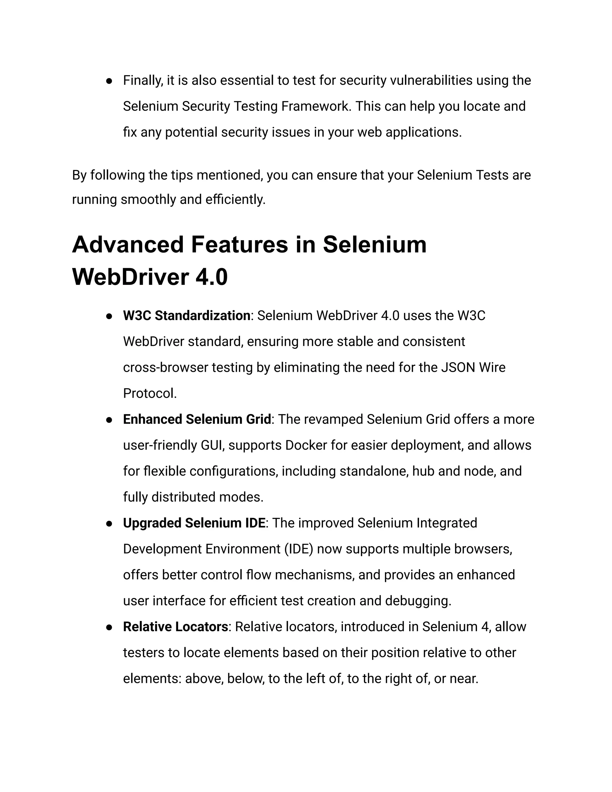 ●​ Finally, it is also essential to test for security vulnerabilities using the Selenium Security Testing Framework. This can help you locate and fix any potential security issues in your web applications. By following the tips mentioned, you can ensure that your Selenium Tests are running smoothly and efficiently. Advanced Features in Selenium WebDriver 4.0 ●​ W3C Standardization: Selenium WebDriver 4.0 uses the W3C WebDriver standard, ensuring more stable and consistent cross-browser testing by eliminating the need for the JSON Wire Protocol. ●​ Enhanced Selenium Grid: The revamped Selenium Grid offers a more user-friendly GUI, supports Docker for easier deployment, and allows for flexible configurations, including standalone, hub and node, and fully distributed modes. ●​ Upgraded Selenium IDE: The improved Selenium Integrated Development Environment (IDE) now supports multiple browsers, offers better control flow mechanisms, and provides an enhanced user interface for efficient test creation and debugging. ●​ Relative Locators: Relative locators, introduced in Selenium 4, allow testers to locate elements based on their position relative to other elements: above, below, to the left of, to the right of, or near. 