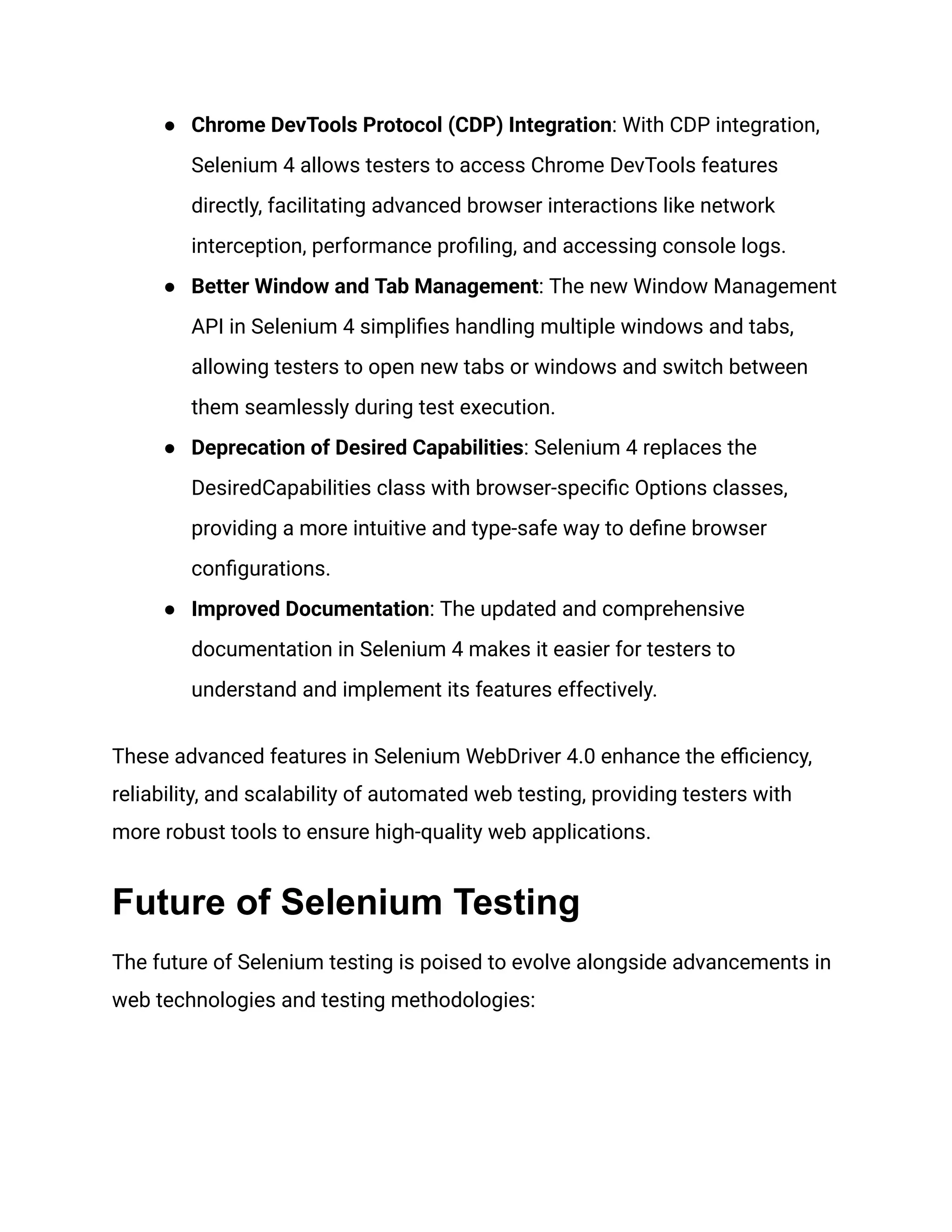 ●​ Chrome DevTools Protocol (CDP) Integration: With CDP integration, Selenium 4 allows testers to access Chrome DevTools features directly, facilitating advanced browser interactions like network interception, performance profiling, and accessing console logs. ●​ Better Window and Tab Management: The new Window Management API in Selenium 4 simplifies handling multiple windows and tabs, allowing testers to open new tabs or windows and switch between them seamlessly during test execution. ●​ Deprecation of Desired Capabilities: Selenium 4 replaces the DesiredCapabilities class with browser-specific Options classes, providing a more intuitive and type-safe way to define browser configurations. ●​ Improved Documentation: The updated and comprehensive documentation in Selenium 4 makes it easier for testers to understand and implement its features effectively. These advanced features in Selenium WebDriver 4.0 enhance the efficiency, reliability, and scalability of automated web testing, providing testers with more robust tools to ensure high-quality web applications. Future of Selenium Testing The future of Selenium testing is poised to evolve alongside advancements in web technologies and testing methodologies: 
