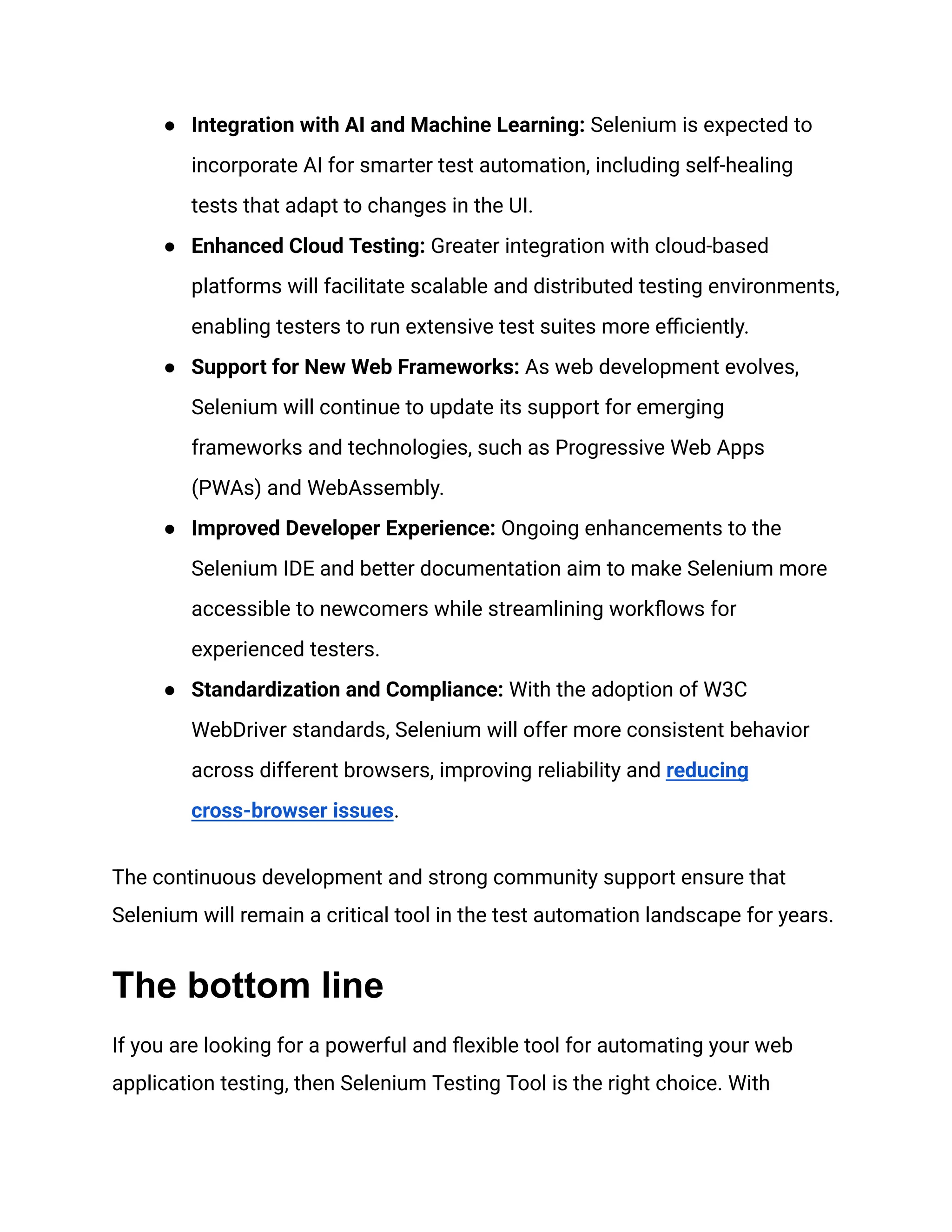 ●​ Integration with AI and Machine Learning: Selenium is expected to incorporate AI for smarter test automation, including self-healing tests that adapt to changes in the UI. ●​ Enhanced Cloud Testing: Greater integration with cloud-based platforms will facilitate scalable and distributed testing environments, enabling testers to run extensive test suites more efficiently. ●​ Support for New Web Frameworks: As web development evolves, Selenium will continue to update its support for emerging frameworks and technologies, such as Progressive Web Apps (PWAs) and WebAssembly. ●​ Improved Developer Experience: Ongoing enhancements to the Selenium IDE and better documentation aim to make Selenium more accessible to newcomers while streamlining workflows for experienced testers. ●​ Standardization and Compliance: With the adoption of W3C WebDriver standards, Selenium will offer more consistent behavior across different browsers, improving reliability and reducing cross-browser issues. The continuous development and strong community support ensure that Selenium will remain a critical tool in the test automation landscape for years. The bottom line If you are looking for a powerful and flexible tool for automating your web application testing, then Selenium Testing Tool is the right choice. With 