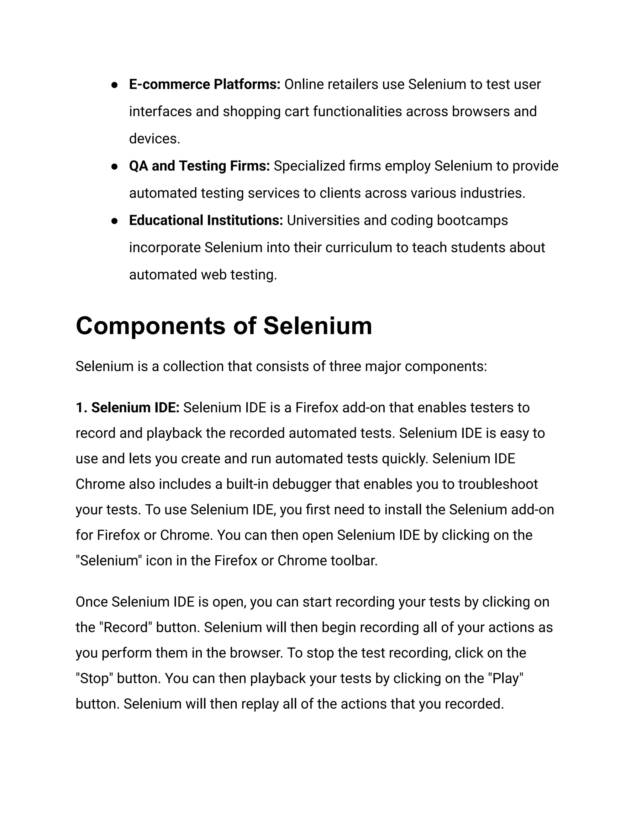 ●​ E-commerce Platforms: Online retailers use Selenium to test user interfaces and shopping cart functionalities across browsers and devices. ●​ QA and Testing Firms: Specialized firms employ Selenium to provide automated testing services to clients across various industries. ●​ Educational Institutions: Universities and coding bootcamps incorporate Selenium into their curriculum to teach students about automated web testing. Components of Selenium Selenium is a collection that consists of three major components: 1. Selenium IDE: Selenium IDE is a Firefox add-on that enables testers to record and playback the recorded automated tests. Selenium IDE is easy to use and lets you create and run automated tests quickly. Selenium IDE Chrome also includes a built-in debugger that enables you to troubleshoot your tests. To use Selenium IDE, you first need to install the Selenium add-on for Firefox or Chrome. You can then open Selenium IDE by clicking on the "Selenium" icon in the Firefox or Chrome toolbar. Once Selenium IDE is open, you can start recording your tests by clicking on the "Record" button. Selenium will then begin recording all of your actions as you perform them in the browser. To stop the test recording, click on the "Stop" button. You can then playback your tests by clicking on the "Play" button. Selenium will then replay all of the actions that you recorded. 