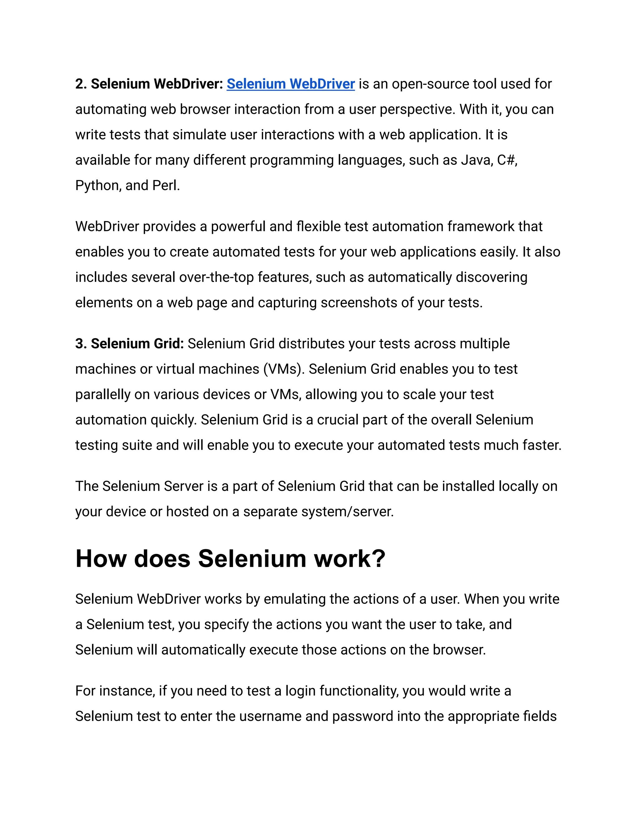 2. Selenium WebDriver: Selenium WebDriver is an open-source tool used for automating web browser interaction from a user perspective. With it, you can write tests that simulate user interactions with a web application. It is available for many different programming languages, such as Java, C#, Python, and Perl. WebDriver provides a powerful and flexible test automation framework that enables you to create automated tests for your web applications easily. It also includes several over-the-top features, such as automatically discovering elements on a web page and capturing screenshots of your tests. 3. Selenium Grid: Selenium Grid distributes your tests across multiple machines or virtual machines (VMs). Selenium Grid enables you to test parallelly on various devices or VMs, allowing you to scale your test automation quickly. Selenium Grid is a crucial part of the overall Selenium testing suite and will enable you to execute your automated tests much faster. The Selenium Server is a part of Selenium Grid that can be installed locally on your device or hosted on a separate system/server. How does Selenium work? Selenium WebDriver works by emulating the actions of a user. When you write a Selenium test, you specify the actions you want the user to take, and Selenium will automatically execute those actions on the browser. For instance, if you need to test a login functionality, you would write a Selenium test to enter the username and password into the appropriate fields 