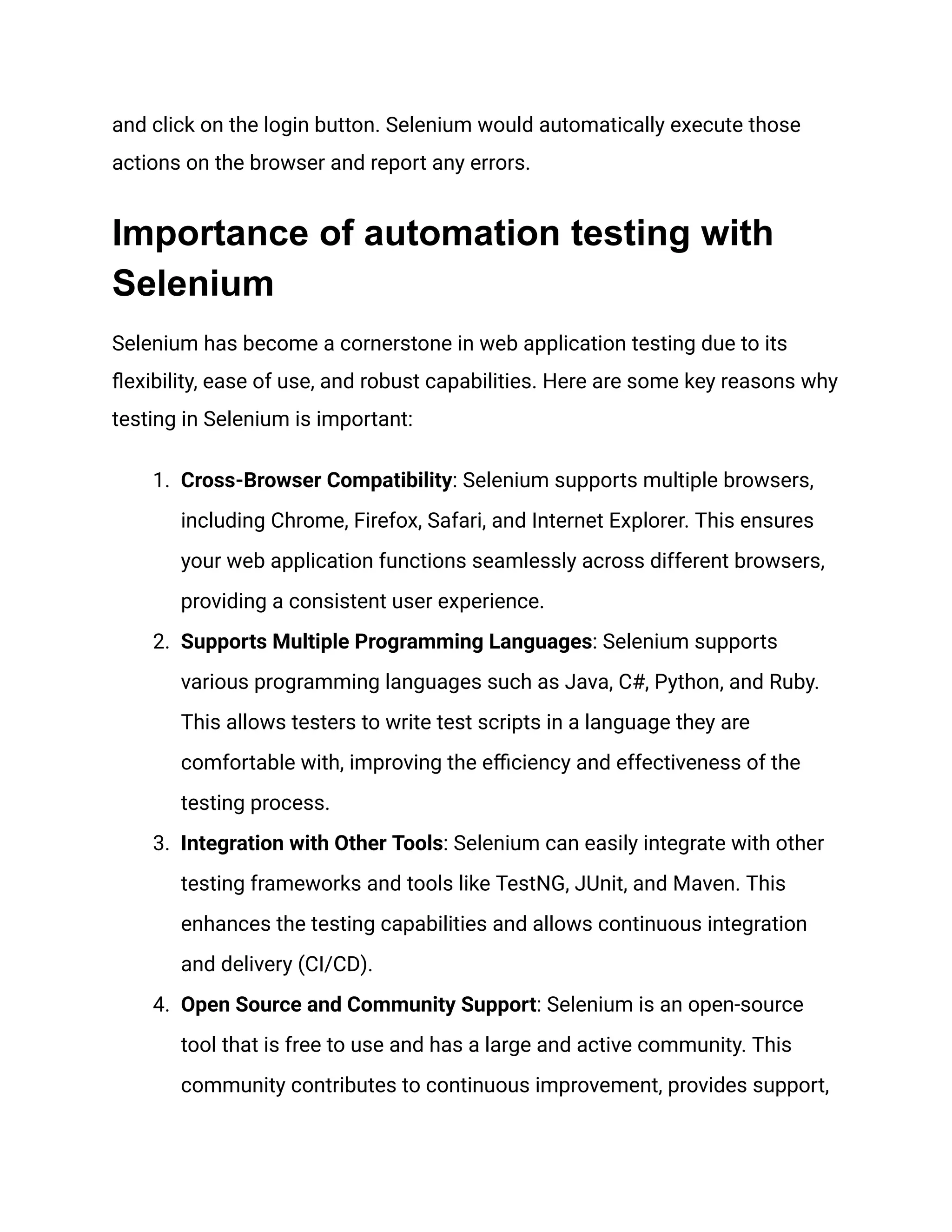 and click on the login button. Selenium would automatically execute those actions on the browser and report any errors. Importance of automation testing with Selenium Selenium has become a cornerstone in web application testing due to its flexibility, ease of use, and robust capabilities. Here are some key reasons why testing in Selenium is important: 1.​ Cross-Browser Compatibility: Selenium supports multiple browsers, including Chrome, Firefox, Safari, and Internet Explorer. This ensures your web application functions seamlessly across different browsers, providing a consistent user experience. 2.​ Supports Multiple Programming Languages: Selenium supports various programming languages such as Java, C#, Python, and Ruby. This allows testers to write test scripts in a language they are comfortable with, improving the efficiency and effectiveness of the testing process. 3.​ Integration with Other Tools: Selenium can easily integrate with other testing frameworks and tools like TestNG, JUnit, and Maven. This enhances the testing capabilities and allows continuous integration and delivery (CI/CD). 4.​ Open Source and Community Support: Selenium is an open-source tool that is free to use and has a large and active community. This community contributes to continuous improvement, provides support, 