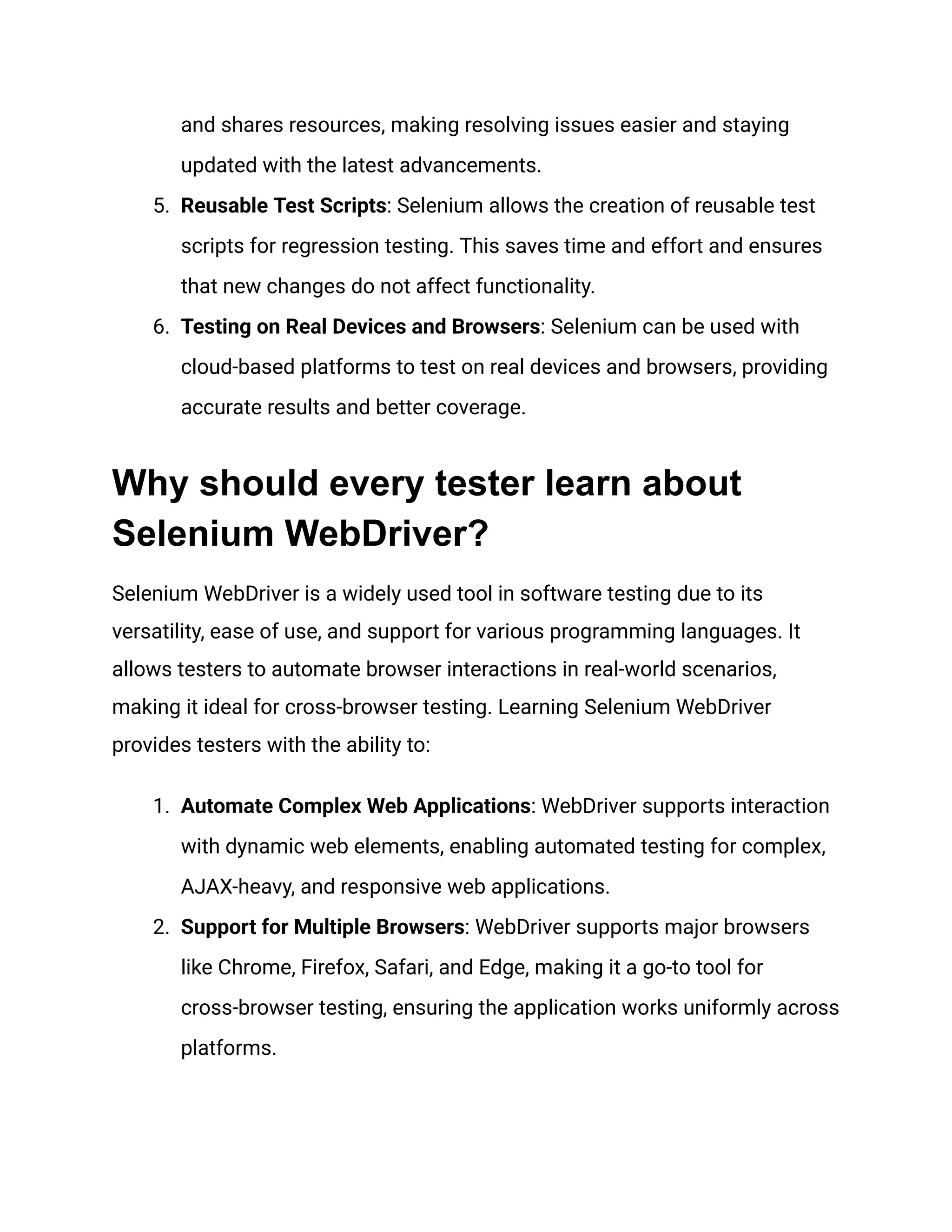 and shares resources, making resolving issues easier and staying updated with the latest advancements. 5.​ Reusable Test Scripts: Selenium allows the creation of reusable test scripts for regression testing. This saves time and effort and ensures that new changes do not affect functionality. 6.​ Testing on Real Devices and Browsers: Selenium can be used with cloud-based platforms to test on real devices and browsers, providing accurate results and better coverage. Why should every tester learn about Selenium WebDriver? Selenium WebDriver is a widely used tool in software testing due to its versatility, ease of use, and support for various programming languages. It allows testers to automate browser interactions in real-world scenarios, making it ideal for cross-browser testing. Learning Selenium WebDriver provides testers with the ability to: 1.​ Automate Complex Web Applications: WebDriver supports interaction with dynamic web elements, enabling automated testing for complex, AJAX-heavy, and responsive web applications. 2.​ Support for Multiple Browsers: WebDriver supports major browsers like Chrome, Firefox, Safari, and Edge, making it a go-to tool for cross-browser testing, ensuring the application works uniformly across platforms. 